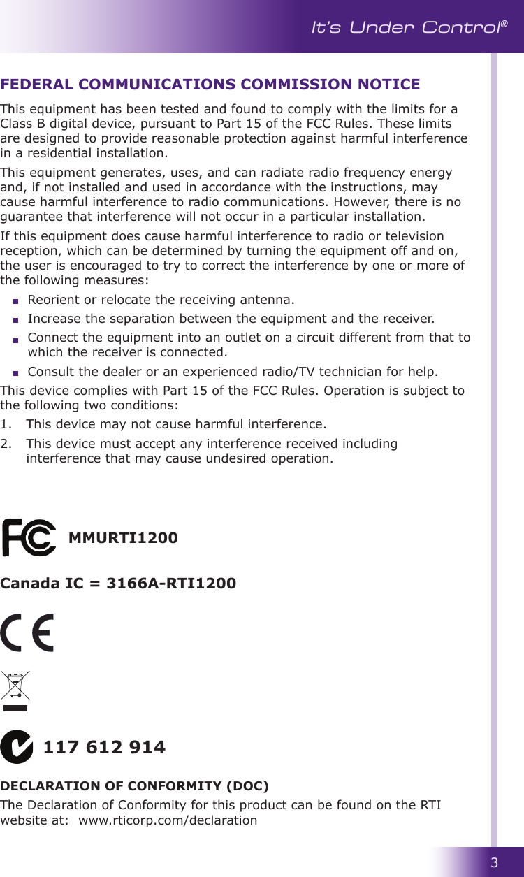 3It’s Under Control®This equipment has been tested and found to comply with the limits for a Class B digital device, pursuant to Part 15 of the FCC Rules. These limits are designed to provide reasonable protection against harmful interference in a residential installation.This equipment generates, uses, and can radiate radio frequency energy and, if not installed and used in accordance with the instructions, may cause harmful interference to radio communications. However, there is no guarantee that interference will not occur in a particular installation. If this equipment does cause harmful interference to radio or television reception, which can be determined by turning the equipment off and on, the user is encouraged to try to correct the interference by one or more of the following measures:  Reorient or relocate the receiving antenna.  Increase the separation between the equipment and the receiver.  Connect the equipment into an outlet on a circuit different from that to which the receiver is connected.  Consult the dealer or an experienced radio/TV technician for help.This device complies with Part 15 of the FCC Rules. Operation is subject to the following two conditions: 1.   This device may not cause harmful interference. 2.   This device must accept any interference received including interference that may cause undesired operation.FEDERAL COMMUNICATIONS COMMISSION NOTICE117 612 914DECLARATION OF CONFORMITY (DOC)The Declaration of Conformity for this product can be found on the RTI website at:  www.rticorp.com/declarationMMURTI1200Canada IC = 3166A-RTI1200