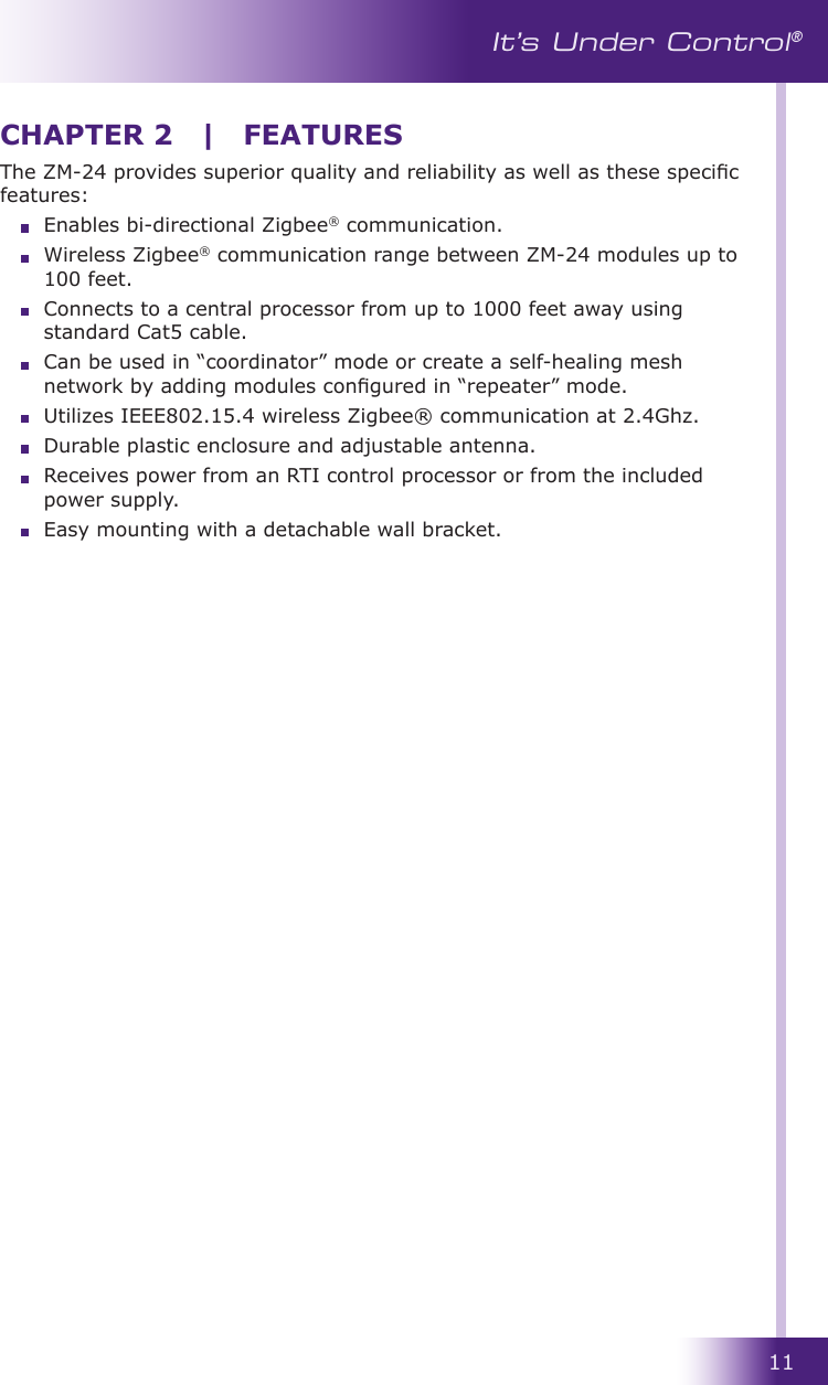 11It’s Under Control®The ZM-24 provides superior quality and reliability as well as these specic features:  Enables bi-directional Zigbee® communication.  Wireless Zigbee® communication range between ZM-24 modules up to 100 feet.  Connects to a central processor from up to 1000 feet away using standard Cat5 cable.  Can be used in “coordinator” mode or create a self-healing mesh network by adding modules congured in “repeater” mode.  Utilizes IEEE802.15.4 wireless Zigbee® communication at 2.4Ghz.  Durable plastic enclosure and adjustable antenna.  Receives power from an RTI control processor or from the included power supply.  Easy mounting with a detachable wall bracket.CHAPTER 2  |  FEATURES