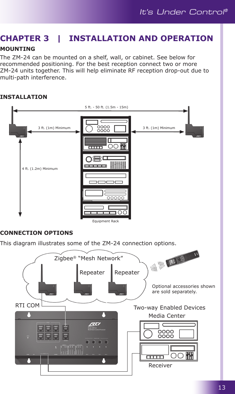 13It’s Under Control®CHAPTER 3  |  INSTALLATION AND OPERATIONMOUNTINGThe ZM-24 can be mounted on a shelf, wall, or cabinet. See below for recommended positioning. For the best reception connect two or more ZM-24 units together. This will help eliminate RF reception drop-out due to multi-path interference. INSTALLATION5 ft. - 50 ft. (1.5m - 15m)3 ft. (1m) Minimum 3 ft. (1m) Minimum4 ft. (1.2m) MinimumCONNECTION OPTIONSThis diagram illustrates some of the ZM-24 connection options. RTI COMMedia CenterReceiverRepeater RepeaterZigbee® “Mesh Network”Two-way Enabled DevicesOptional accessories shown are sold separately.Equipment Rack