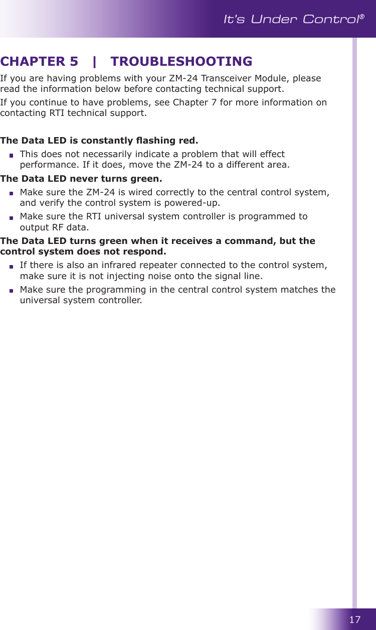 17It’s Under Control®If you are having problems with your ZM-24 Transceiver Module, please read the information below before contacting technical support.If you continue to have problems, see Chapter 7 for more information on contacting RTI technical support. The Data LED is constantly ashing red.   This does not necessarily indicate a problem that will effect performance. If it does, move the ZM-24 to a different area.The Data LED never turns green.   Make sure the ZM-24 is wired correctly to the central control system, and verify the control system is powered-up.  Make sure the RTI universal system controller is programmed to output RF data.The Data LED turns green when it receives a command, but the control system does not respond.   If there is also an infrared repeater connected to the control system, make sure it is not injecting noise onto the signal line.  Make sure the programming in the central control system matches the universal system controller.CHAPTER 5  |  TROUBLESHOOTING