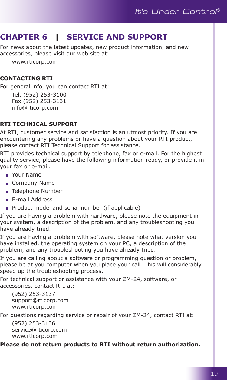 19It’s Under Control®For news about the latest updates, new product information, and new accessories, please visit our web site at:   www.rticorp.comCONTACTING RTIFor general info, you can contact RTI at:   Tel. (952) 253-3100 Fax (952) 253-3131 info@rticorp.comRTI TECHNICAL SUPPORTAt RTI, customer service and satisfaction is an utmost priority. If you are encountering any problems or have a question about your RTI product, please contact RTI Technical Support for assistance. RTI provides technical support by telephone, fax or e-mail. For the highest quality service, please have the following information ready, or provide it in your fax or e-mail.   Your Name  Company Name  Telephone Number  E-mail Address  Product model and serial number (if applicable)If you are having a problem with hardware, please note the equipment in your system, a description of the problem, and any troubleshooting you have already tried.If you are having a problem with software, please note what version you have installed, the operating system on your PC, a description of the problem, and any troubleshooting you have already tried.If you are calling about a software or programming question or problem, please be at you computer when you place your call. This will considerably speed up the troubleshooting process.For technical support or assistance with your ZM-24, software, or accessories, contact RTI at:  (952) 253-3137 support@rticorp.com www.rticorp.comFor questions regarding service or repair of your ZM-24, contact RTI at:  (952) 253-3136 service@rticorp.com www.rticorp.comPlease do not return products to RTI without return authorization.CHAPTER 6 | SERVICE AND SUPPORT