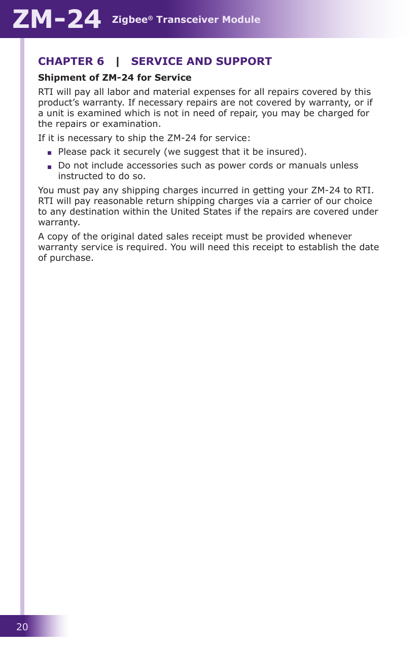 Zigbee® Transceiver ModuleZM-2420CHAPTER 6 | SERVICE AND SUPPORTShipment of ZM-24 for ServiceRTI will pay all labor and material expenses for all repairs covered by this product’s warranty. If necessary repairs are not covered by warranty, or if a unit is examined which is not in need of repair, you may be charged for the repairs or examination.If it is necessary to ship the ZM-24 for service:    Please pack it securely (we suggest that it be insured).  Do not include accessories such as power cords or manuals unless    instructed to do so.You must pay any shipping charges incurred in getting your ZM-24 to RTI. RTI will pay reasonable return shipping charges via a carrier of our choice to any destination within the United States if the repairs are covered under warranty.A copy of the original dated sales receipt must be provided whenever warranty service is required. You will need this receipt to establish the date of purchase.