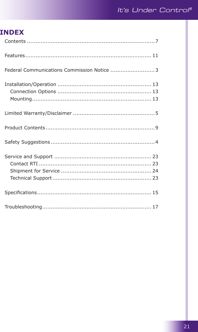 21It’s Under Control®INDEXContents ...........................................................................7  Features .......................................................................... 11  Federal Communications Commission Notice ..........................3  Installation/Operation ....................................................... 13  Connection Options ....................................................... 13  Mounting ...................................................................... 13 Limited Warranty/Disclaimer ................................................ 5 Product Contents ................................................................ 9  Safety Suggestions ............................................................. 4  Service and Support ......................................................... 23  Contact RTI .................................................................. 23  Shipment for Service ..................................................... 24  Technical Support .......................................................... 23  Specications ................................................................... 15  Troubleshooting ................................................................ 17