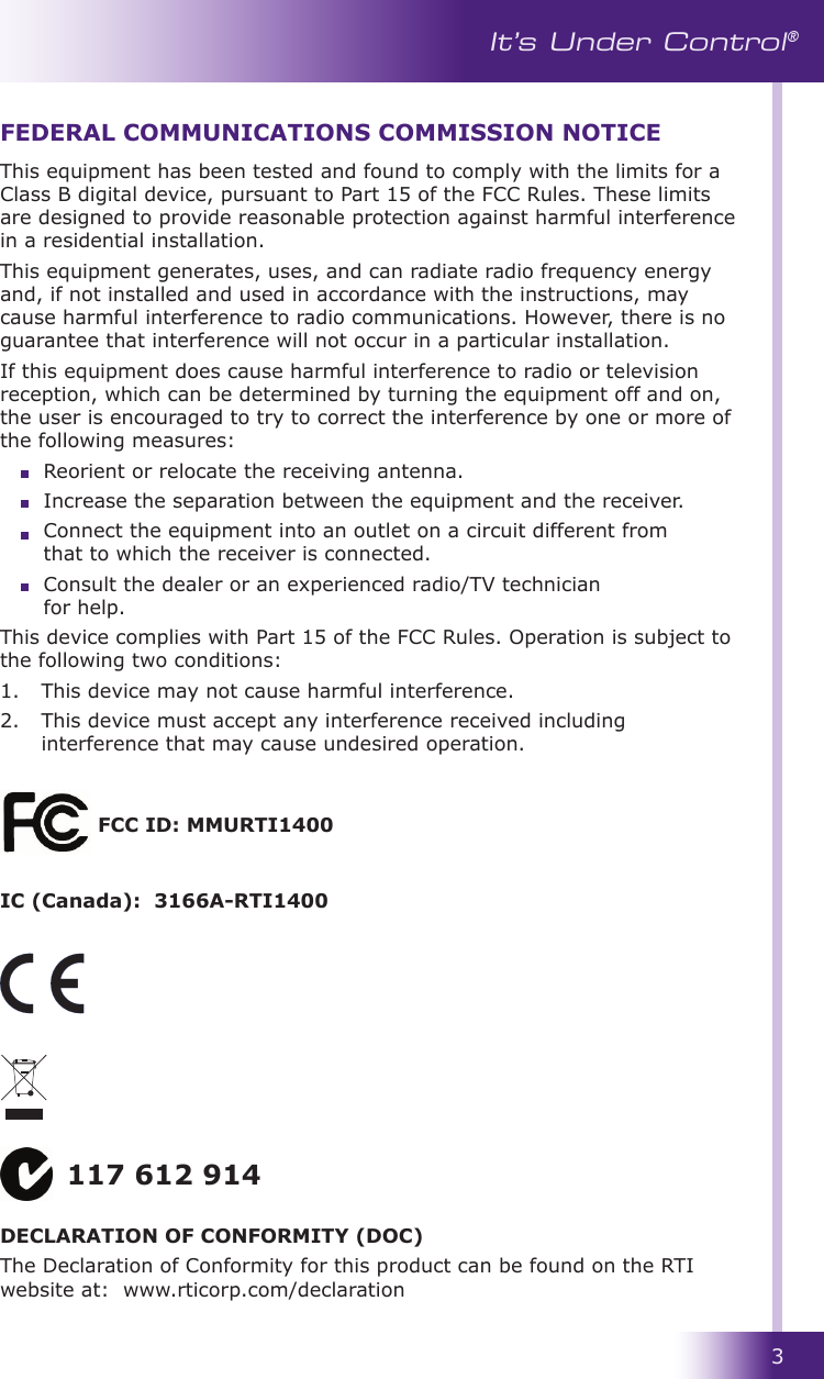 3It’s Under Control®This equipment has been tested and found to comply with the limits for a Class B digital device, pursuant to Part 15 of the FCC Rules. These limits are designed to provide reasonable protection against harmful interference in a residential installation.This equipment generates, uses, and can radiate radio frequency energy and, if not installed and used in accordance with the instructions, may cause harmful interference to radio communications. However, there is no guarantee that interference will not occur in a particular installation. If this equipment does cause harmful interference to radio or television reception, which can be determined by turning the equipment off and on, the user is encouraged to try to correct the interference by one or more of the following measures:  Reorient or relocate the receiving antenna.                                                                Increase the separation between the equipment and the receiver.  Connect the equipment into an outlet on a circuit different from    that to which the receiver is connected.  Consult the dealer or an experienced radio/TV technician      for help.This device complies with Part 15 of the FCC Rules. Operation is subject to the following two conditions: 1.   This device may not cause harmful interference. 2.   This device must accept any interference received including interference that may cause undesired operation.FEDERAL COMMUNICATIONS COMMISSION NOTICE117 612 914DECLARATION OF CONFORMITY (DOC)The Declaration of Conformity for this product can be found on the RTI website at:  www.rticorp.com/declarationFCC ID: MMURTI1400IC (Canada):  3166A-RTI1400