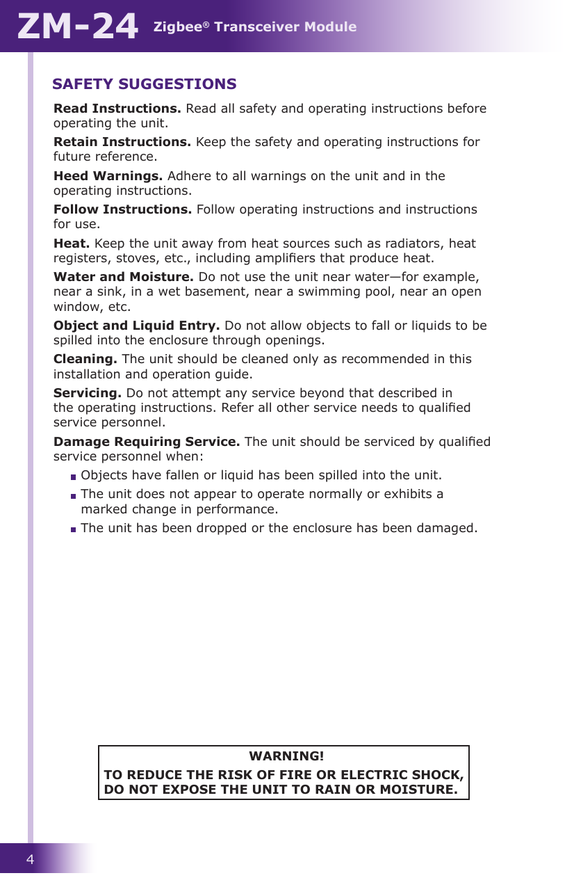 Zigbee® Transceiver ModuleZM-244Read Instructions. Read all safety and operating instructions before operating the unit.Retain Instructions. Keep the safety and operating instructions for future reference.Heed Warnings. Adhere to all warnings on the unit and in the operating instructions.Follow Instructions. Follow operating instructions and instructions for use.Heat. Keep the unit away from heat sources such as radiators, heat registers, stoves, etc., including ampliers that produce heat.Water and Moisture. Do not use the unit near water—for example, near a sink, in a wet basement, near a swimming pool, near an open window, etc.Object and Liquid Entry. Do not allow objects to fall or liquids to be spilled into the enclosure through openings.Cleaning. The unit should be cleaned only as recommended in this installation and operation guide.Servicing. Do not attempt any service beyond that described in the operating instructions. Refer all other service needs to qualied service personnel.Damage Requiring Service. The unit should be serviced by qualied service personnel when:  Objects have fallen or liquid has been spilled into the unit.  The unit does not appear to operate normally or exhibits a marked change in performance.  The unit has been dropped or the enclosure has been damaged.WARNING!TO REDUCE THE RISK OF FIRE OR ELECTRIC SHOCK, DO NOT EXPOSE THE UNIT TO RAIN OR MOISTURE.SAFETY SUGGESTIONS