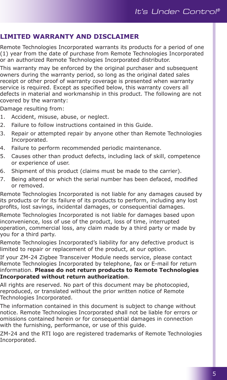 5It’s Under Control®Remote Technologies Incorporated warrants its products for a period of one (1) year from the date of purchase from Remote Technologies Incorporated or an authorized Remote Technologies Incorporated distributor.This warranty may be enforced by the original purchaser and subsequent owners during the warranty period, so long as the original dated sales receipt or other proof of warranty coverage is presented when warranty service is required. Except as specied below, this warranty covers all defects in material and workmanship in this product. The following are not covered by the warranty:Damage resulting from:1.  Accident, misuse, abuse, or neglect.          2.  Failure to follow instructions contained in this Guide.   3.  Repair or attempted repair by anyone other than Remote Technologies Incorporated.4.  Failure to perform recommended periodic maintenance.   5.  Causes other than product defects, including lack of skill, competence or experience of user.6.  Shipment of this product (claims must be made to the carrier).7.  Being altered or which the serial number has been defaced, modied or removed.Remote Technologies Incorporated is not liable for any damages caused by its products or for its failure of its products to perform, including any lost prots, lost savings, incidental damages, or consequential damages. Remote Technologies Incorporated is not liable for damages based upon inconvenience, loss of use of the product, loss of time, interrupted operation, commercial loss, any claim made by a third party or made by you for a third party.  Remote Technologies Incorporated’s liability for any defective product is limited to repair or replacement of the product, at our option. If your ZM-24 Zigbee Transceiver Module needs service, please contact Remote Technologies Incorporated by telephone, fax or E-mail for return information. Please do not return products to Remote Technologies Incorporated without return authorization.All rights are reserved. No part of this document may be photocopied, reproduced, or translated without the prior written notice of Remote Technologies Incorporated.The information contained in this document is subject to change without notice. Remote Technologies Incorporated shall not be liable for errors or omissions contained herein or for consequential damages in connection with the furnishing, performance, or use of this guide.ZM-24 and the RTI logo are registered trademarks of Remote Technologies Incorporated.LIMITED WARRANTY AND DISCLAIMER