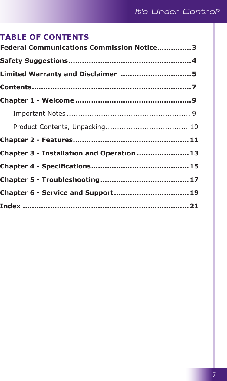 7It’s Under Control®Federal Communications Commission Notice ...............3Safety Suggestions ......................................................4Limited Warranty and Disclaimer  ...............................5Contents ......................................................................7Chapter 1 - Welcome ...................................................9 Important Notes ...................................................... 9  Product Contents, Unpacking .................................... 10Chapter 2 - Features ................................................... 11Chapter 3 - Installation and Operation .......................13Chapter 4 - Specications ...........................................15 Chapter 5 - Troubleshooting .......................................17 Chapter 6 - Service and Support .................................19 Index .........................................................................21 TABLE OF CONTENTS