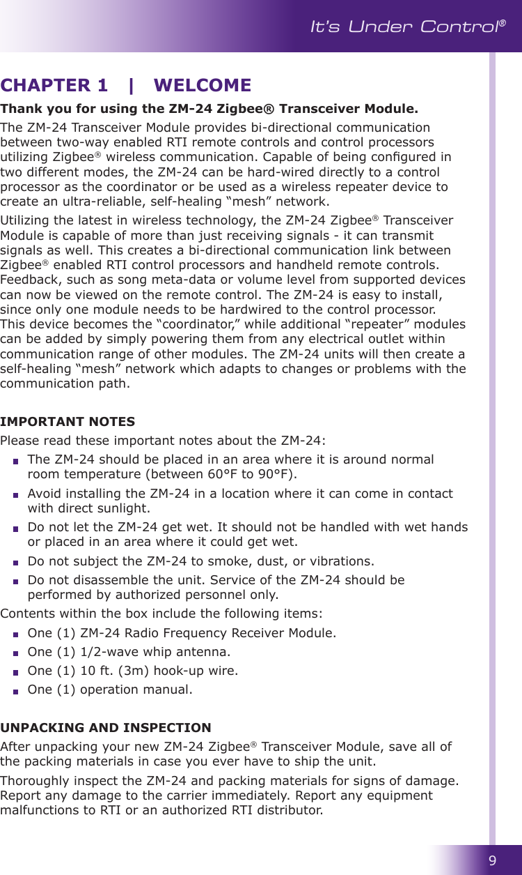 9It’s Under Control®Thank you for using the ZM-24 Zigbee® Transceiver Module. The ZM-24 Transceiver Module provides bi-directional communication between two-way enabled RTI remote controls and control processors utilizing Zigbee® wireless communication. Capable of being congured in two different modes, the ZM-24 can be hard-wired directly to a control processor as the coordinator or be used as a wireless repeater device to create an ultra-reliable, self-healing “mesh” network. Utilizing the latest in wireless technology, the ZM-24 Zigbee® Transceiver Module is capable of more than just receiving signals - it can transmit signals as well. This creates a bi-directional communication link between Zigbee® enabled RTI control processors and handheld remote controls. Feedback, such as song meta-data or volume level from supported devices can now be viewed on the remote control. The ZM-24 is easy to install, since only one module needs to be hardwired to the control processor. This device becomes the “coordinator,” while additional “repeater” modules can be added by simply powering them from any electrical outlet within communication range of other modules. The ZM-24 units will then create a self-healing “mesh” network which adapts to changes or problems with the communication path.IMPORTANT NOTESPlease read these important notes about the ZM-24:  The ZM-24 should be placed in an area where it is around normal room temperature (between 60°F to 90°F).  Avoid installing the ZM-24 in a location where it can come in contact with direct sunlight.  Do not let the ZM-24 get wet. It should not be handled with wet hands or placed in an area where it could get wet.  Do not subject the ZM-24 to smoke, dust, or vibrations.   Do not disassemble the unit. Service of the ZM-24 should be performed by authorized personnel only.Contents within the box include the following items:  One (1) ZM-24 Radio Frequency Receiver Module.  One (1) 1/2-wave whip antenna.  One (1) 10 ft. (3m) hook-up wire.  One (1) operation manual.UNPACKING AND INSPECTIONAfter unpacking your new ZM-24 Zigbee® Transceiver Module, save all of the packing materials in case you ever have to ship the unit.Thoroughly inspect the ZM-24 and packing materials for signs of damage. Report any damage to the carrier immediately. Report any equipment malfunctions to RTI or an authorized RTI distributor.CHAPTER 1  |  WELCOME