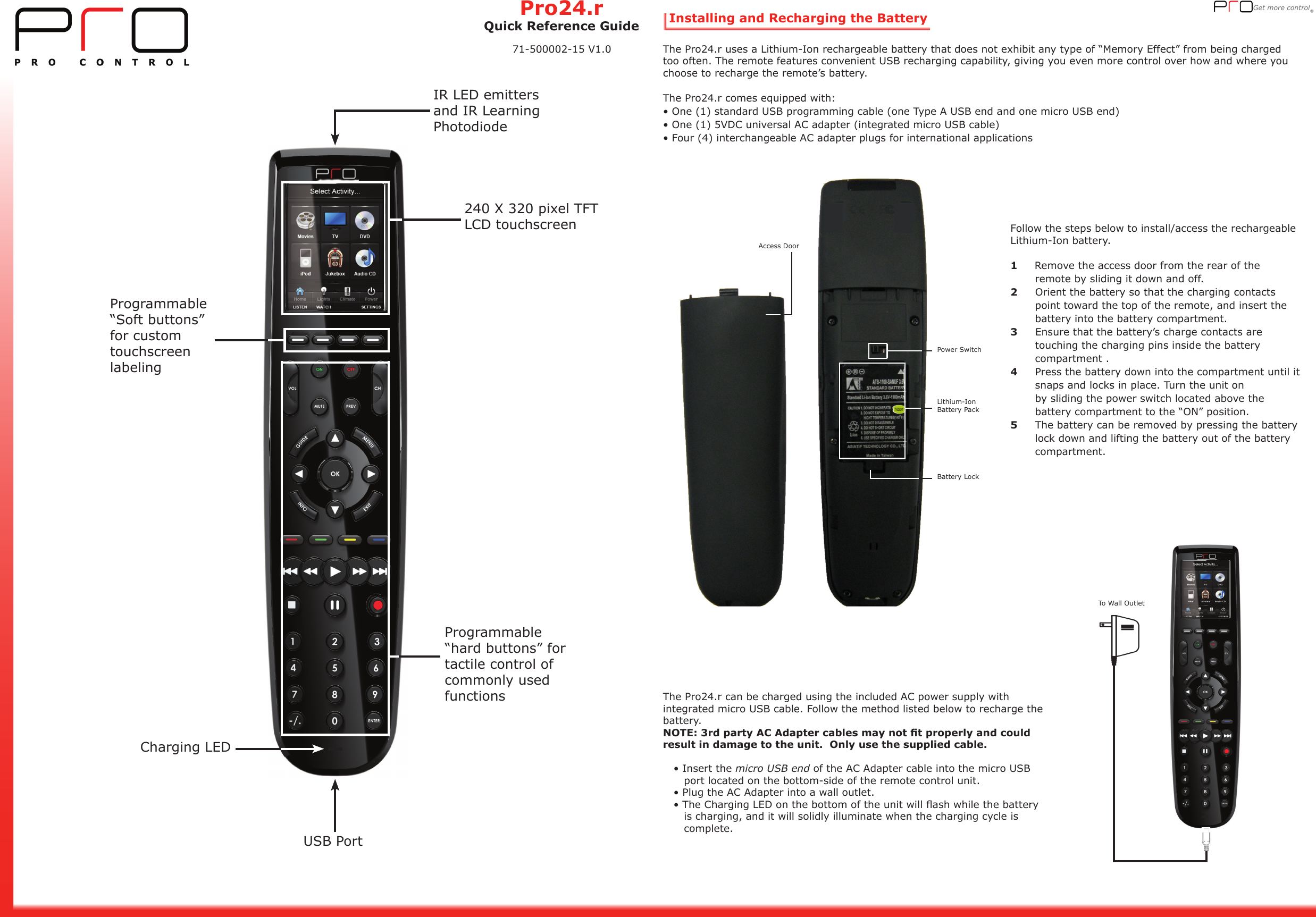 Get more control® Installing and Recharging the BatteryThe Pro24.r uses a Lithium-Ion rechargeable battery that does not exhibit any type of “Memory Effect” from being charged too often. The remote features convenient USB recharging capability, giving you even more control over how and where you choose to recharge the remote’s battery.   The Pro24.r comes equipped with:• One (1) standard USB programming cable (one Type A USB end and one micro USB end) • One (1) 5VDC universal AC adapter (integrated micro USB cable)• Four (4) interchangeable AC adapter plugs for international applicationsFollow the steps below to install/access the rechargeable Lithium-Ion battery.1     Remove the access door from the rear of the        remote by sliding it down and off.2     Orient the battery so that the charging contacts           point toward the top of the remote, and insert the         battery into the battery compartment.3     Ensure that the battery’s charge contacts are        touching the charging pins inside the battery        compartment . 4     Press the battery down into the compartment until it         snaps and locks in place. Turn the unit on              by sliding the power switch located above the        battery compartment to the “ON” position.5     The battery can be removed by pressing the battery         lock down and lifting the battery out of the battery            compartment. The Pro24.r can be charged using the included AC power supply with integrated micro USB cable. Follow the method listed below to recharge the battery.NOTE: 3rd party AC Adapter cables may not t properly and could result in damage to the unit.  Only use the supplied cable.   • Insert the micro USB end of the AC Adapter cable into the micro USB          port located on the bottom-side of the remote control unit.   • Plug the AC Adapter into a wall outlet.   • The Charging LED on the bottom of the unit will ash while the battery           is charging, and it will solidly illuminate when the charging cycle is       complete.      To Wall OutletProgrammable “Soft buttons” for custom touchscreen labeling240 X 320 pixel TFT LCD touchscreenProgrammable “hard buttons” for tactile control of commonly used functionsIR LED emitters and IR Learning PhotodiodeCharging LEDUSB PortPower SwitchLithium-Ion Battery PackBattery LockAccess DoorPro24.rQuick Reference Guide71-500002-15 V1.0