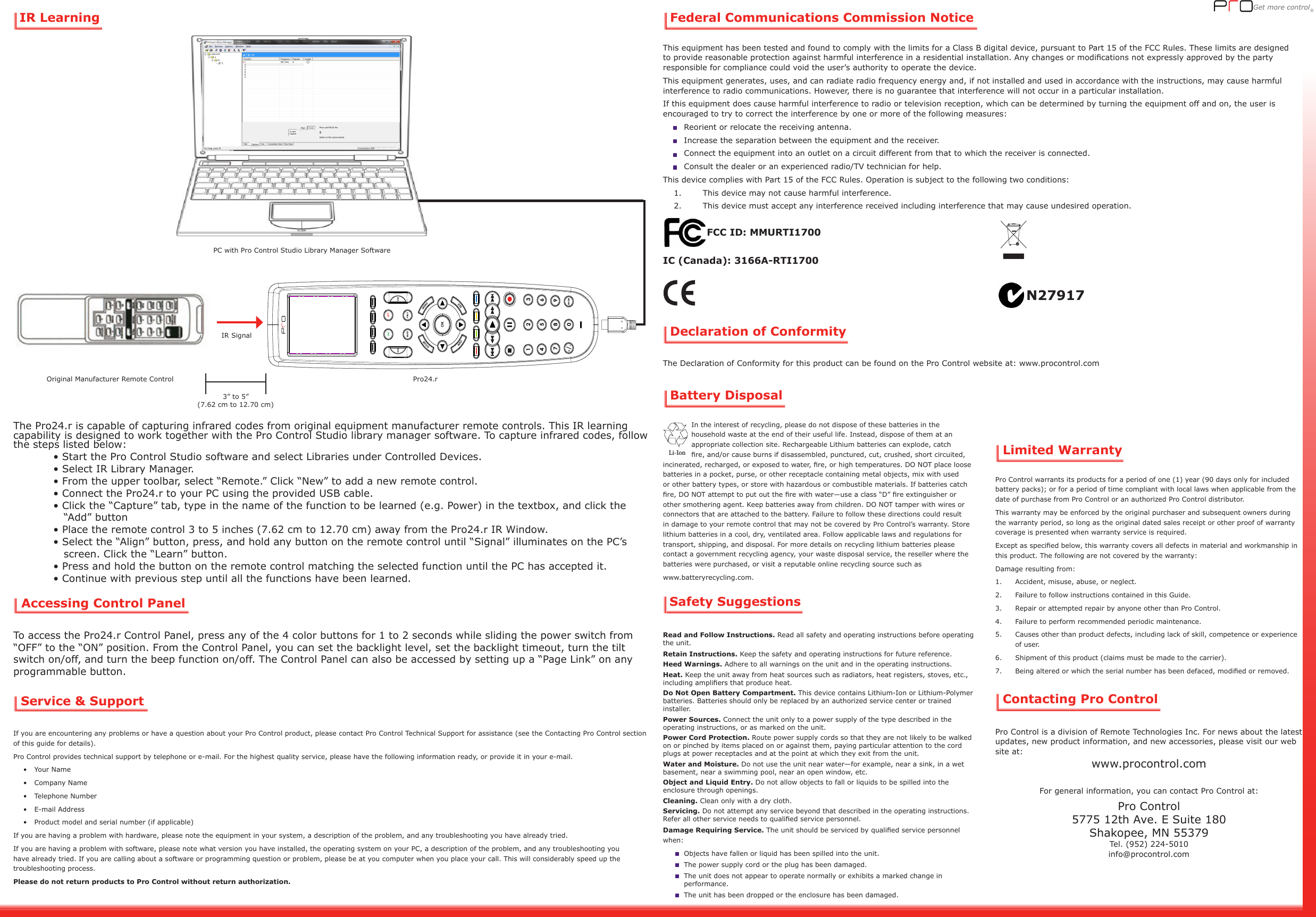 Get more control® Federal Communications Commission NoticeDeclaration of ConformityBattery Disposal Contacting Pro ControlGet more control® Limited WarrantyIn the interest of recycling, please do not dispose of these batteries in the household waste at the end of their useful life. Instead, dispose of them at an appropriate collection site. Rechargeable Lithium batteries can explode, catch re, and/or cause burns if disassembled, punctured, cut, crushed, short circuited, incinerated, recharged, or exposed to water, re, or high temperatures. DO NOT place loose batteries in a pocket, purse, or other receptacle containing metal objects, mix with used or other battery types, or store with hazardous or combustible materials. If batteries catch re, DO NOT attempt to put out the re with water—use a class “D” re extinguisher or other smothering agent. Keep batteries away from children. DO NOT tamper with wires or connectors that are attached to the battery. Failure to follow these directions could result in damage to your remote control that may not be covered by Pro Control’s warranty. Store lithium batteries in a cool, dry, ventilated area. Follow applicable laws and regulations for transport, shipping, and disposal. For more details on recycling lithium batteries please contact a government recycling agency, your waste disposal service, the reseller where the batteries were purchased, or visit a reputable online recycling source such as www.batteryrecycling.com.  Li-IonSafety SuggestionsPro Control warrants its products for a period of one (1) year (90 days only for included battery packs); or for a period of time compliant with local laws when applicable from the date of purchase from Pro Control or an authorized Pro Control distributor.This warranty may be enforced by the original purchaser and subsequent owners during the warranty period, so long as the original dated sales receipt or other proof of warranty coverage is presented when warranty service is required.Except as specied below, this warranty covers all defects in material and workmanship in this product. The following are not covered by the warranty:Damage resulting from:1.  Accident, misuse, abuse, or neglect.2.  Failure to follow instructions contained in this Guide.3.  Repair or attempted repair by anyone other than Pro Control.4.  Failure to perform recommended periodic maintenance.5.  Causes other than product defects, including lack of skill, competence or experience of user.6.  Shipment of this product (claims must be made to the carrier).7.  Being altered or which the serial number has been defaced, modied or removed.Pro Control is a division of Remote Technologies Inc. For news about the latest updates, new product information, and new accessories, please visit our web site at: www.procontrol.comFor general information, you can contact Pro Control at:Pro Control5775 12th Ave. E Suite 180Shakopee, MN 55379Tel. (952) 224-5010info@procontrol.comThe Declaration of Conformity for this product can be found on the Pro Control website at: www.procontrol.comThis equipment has been tested and found to comply with the limits for a Class B digital device, pursuant to Part 15 of the FCC Rules. These limits are designed to provide reasonable protection against harmful interference in a residential installation. Any changes or modications not expressly approved by the party responsible for compliance could void the user’s authority to operate the device.This equipment generates, uses, and can radiate radio frequency energy and, if not installed and used in accordance with the instructions, may cause harmful interference to radio communications. However, there is no guarantee that interference will not occur in a particular installation.If this equipment does cause harmful interference to radio or television reception, which can be determined by turning the equipment off and on, the user is encouraged to try to correct the interference by one or more of the following measures:  Reorient or relocate the receiving antenna.  Increase the separation between the equipment and the receiver.  Connect the equipment into an outlet on a circuit different from that to which the receiver is connected.  Consult the dealer or an experienced radio/TV technician for help.This device complies with Part 15 of the FCC Rules. Operation is subject to the following two conditions:    1.   This device may not cause harmful interference.    2.   This device must accept any interference received including interference that may cause undesired operation.FCC ID: MMURTI1700IC (Canada): 3166A-RTI1700N27917Service &amp; SupportIf you are encountering any problems or have a question about your Pro Control product, please contact Pro Control Technical Support for assistance (see the Contacting Pro Control section of this guide for details).Pro Control provides technical support by telephone or e-mail. For the highest quality service, please have the following information ready, or provide it in your e-mail.•  Your Name•  Company Name•  Telephone Number•  E-mail Address•  Product model and serial number (if applicable)If you are having a problem with hardware, please note the equipment in your system, a description of the problem, and any troubleshooting you have already tried.If you are having a problem with software, please note what version you have installed, the operating system on your PC, a description of the problem, and any troubleshooting you have already tried. If you are calling about a software or programming question or problem, please be at you computer when you place your call. This will considerably speed up the troubleshooting process.Please do not return products to Pro Control without return authorization.The Pro24.r is capable of capturing infrared codes from original equipment manufacturer remote controls. This IR learning capability is designed to work together with the Pro Control Studio library manager software. To capture infrared codes, follow the steps listed below:  • Start the Pro Control Studio software and select Libraries under Controlled Devices.   • Select IR Library Manager.   • From the upper toolbar, select “Remote.” Click “New” to add a new remote control.   • Connect the Pro24.r to your PC using the provided USB cable.  • Click the “Capture” tab, type in the name of the function to be learned (e.g. Power) in the textbox, and click the         “Add” button   • Place the remote control 3 to 5 inches (7.62 cm to 12.70 cm) away from the Pro24.r IR Window.   • Select the “Align” button, press, and hold any button on the remote control until “Signal” illuminates on the PC’s         screen. Click the “Learn” button.  • Press and hold the button on the remote control matching the selected function until the PC has accepted it.   • Continue with previous step until all the functions have been learned.RTI Pro-24rOctober 5, 2010ArtworkArtwork to be silkscreened whiteArtwork to be silkscreened Red, Pantone 485“PRO” Logo Artwork1  34 67 9580MENUGUIDEINFO                                             EXITMUTEPREVVOLCH2ENTER-/.OKON OFFIR LearningOriginal Manufacturer Remote Control Pro24.rPC with Pro Control Studio Library Manager SoftwareIR Signal 3” to 5”(7.62 cm to 12.70 cm)Read and Follow Instructions. Read all safety and operating instructions before operating the unit.Retain Instructions. Keep the safety and operating instructions for future reference.Heed Warnings. Adhere to all warnings on the unit and in the operating instructions.Heat. Keep the unit away from heat sources such as radiators, heat registers, stoves, etc., including ampliers that produce heat.Do Not Open Battery Compartment. This device contains Lithium-Ion or Lithium-Polymer batteries. Batteries should only be replaced by an authorized service center or trained installer.Power Sources. Connect the unit only to a power supply of the type described in the operating instructions, or as marked on the unit.Power Cord Protection. Route power supply cords so that they are not likely to be walked on or pinched by items placed on or against them, paying particular attention to the cord plugs at power receptacles and at the point at which they exit from the unit. Water and Moisture. Do not use the unit near water—for example, near a sink, in a wet basement, near a swimming pool, near an open window, etc.Object and Liquid Entry. Do not allow objects to fall or liquids to be spilled into the enclosure through openings. Cleaning. Clean only with a dry cloth.Servicing. Do not attempt any service beyond that described in the operating instructions. Refer all other service needs to qualied service personnel.Damage Requiring Service. The unit should be serviced by qualied service personnel when:   Objects have fallen or liquid has been spilled into the unit.    The power supply cord or the plug has been damaged.    The unit does not appear to operate normally or exhibits a marked change in performance.    The unit has been dropped or the enclosure has been damaged.Accessing Control PanelTo access the Pro24.r Control Panel, press any of the 4 color buttons for 1 to 2 seconds while sliding the power switch from “OFF” to the “ON” position. From the Control Panel, you can set the backlight level, set the backlight timeout, turn the tilt switch on/off, and turn the beep function on/off. The Control Panel can also be accessed by setting up a “Page Link” on any programmable button.