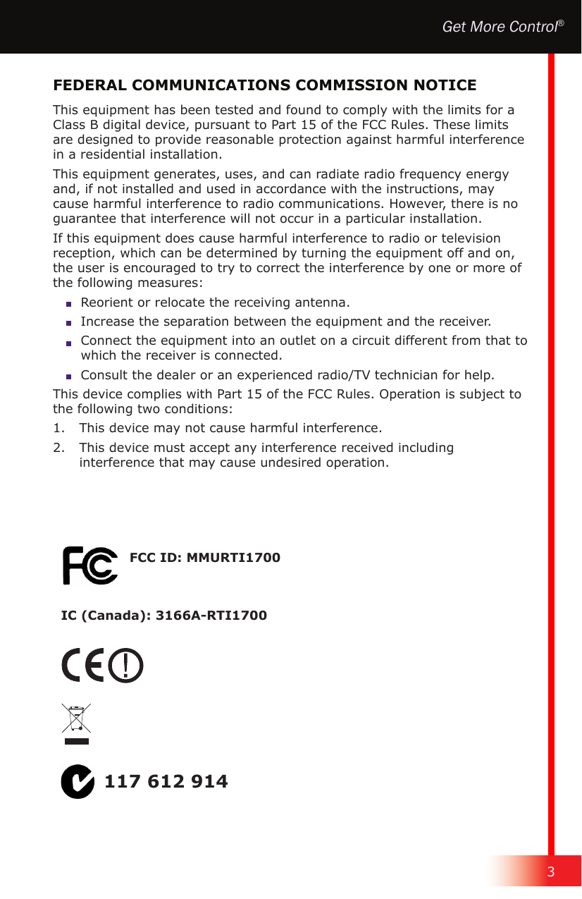 3Get More Control®This equipment has been tested and found to comply with the limits for a Class B digital device, pursuant to Part 15 of the FCC Rules. These limits are designed to provide reasonable protection against harmful interference in a residential installation.This equipment generates, uses, and can radiate radio frequency energy and, if not installed and used in accordance with the instructions, may cause harmful interference to radio communications. However, there is no guarantee that interference will not occur in a particular installation.If this equipment does cause harmful interference to radio or television reception, which can be determined by turning the equipment off and on, the user is encouraged to try to correct the interference by one or more of the following measures:  Reorient or relocate the receiving antenna.  Increase the separation between the equipment and the receiver.  Connect the equipment into an outlet on a circuit different from that to which the receiver is connected.  Consult the dealer or an experienced radio/TV technician for help.This device complies with Part 15 of the FCC Rules. Operation is subject to the following two conditions:1.   This device may not cause harmful interference.2.   This device must accept any interference received including interference that may cause undesired operation.FEDERAL COMMUNICATIONS COMMISSION NOTICE117 612 914FCC ID: MMURTI1700IC (Canada): 3166A-RTI1700