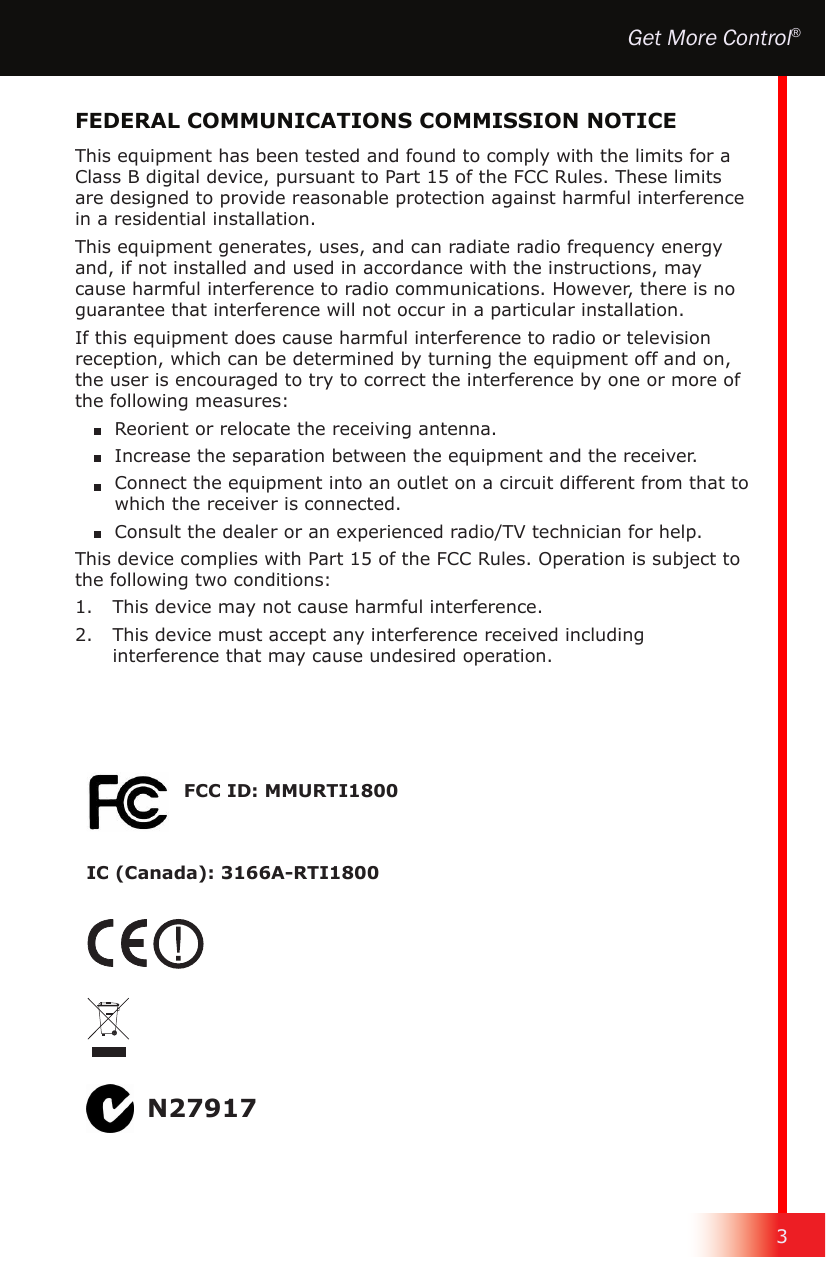 3Get More Control®This equipment has been tested and found to comply with the limits for a Class B digital device, pursuant to Part 15 of the FCC Rules. These limits are designed to provide reasonable protection against harmful interference in a residential installation.This equipment generates, uses, and can radiate radio frequency energy and, if not installed and used in accordance with the instructions, may cause harmful interference to radio communications. However, there is no guarantee that interference will not occur in a particular installation.If this equipment does cause harmful interference to radio or television reception, which can be determined by turning the equipment off and on, the user is encouraged to try to correct the interference by one or more of the following measures:  Reorient or relocate the receiving antenna.  Increase the separation between the equipment and the receiver.  Connect the equipment into an outlet on a circuit different from that to which the receiver is connected.  Consult the dealer or an experienced radio/TV technician for help.This device complies with Part 15 of the FCC Rules. Operation is subject to the following two conditions:1.   This device may not cause harmful interference.2.   This device must accept any interference received including interference that may cause undesired operation.FEDERAL COMMUNICATIONS COMMISSION NOTICEN27917FCC ID: MMURTI1800IC (Canada): 3166A-RTI1800