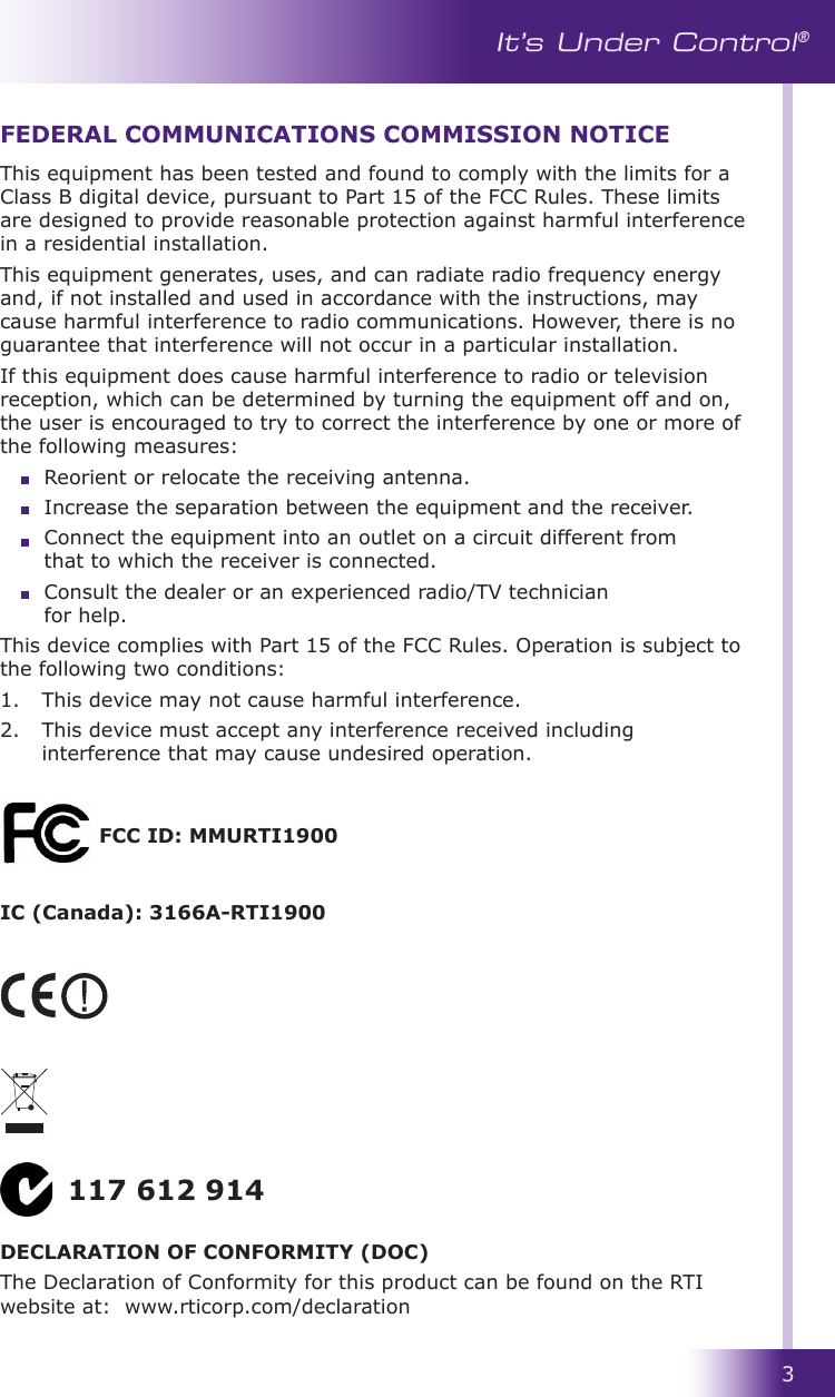 3It’s Under Control®This equipment has been tested and found to comply with the limits for a Class B digital device, pursuant to Part 15 of the FCC Rules. These limits are designed to provide reasonable protection against harmful interference in a residential installation.This equipment generates, uses, and can radiate radio frequency energy and, if not installed and used in accordance with the instructions, may cause harmful interference to radio communications. However, there is no guarantee that interference will not occur in a particular installation. If this equipment does cause harmful interference to radio or television reception, which can be determined by turning the equipment off and on, the user is encouraged to try to correct the interference by one or more of the following measures:  Reorient or relocate the receiving antenna.                                                                Increase the separation between the equipment and the receiver.  Connect the equipment into an outlet on a circuit different from    that to which the receiver is connected.  Consult the dealer or an experienced radio/TV technician      for help.This device complies with Part 15 of the FCC Rules. Operation is subject to the following two conditions: 1.   This device may not cause harmful interference. 2.   This device must accept any interference received including interference that may cause undesired operation.FEDERAL COMMUNICATIONS COMMISSION NOTICEDECLARATION OF CONFORMITY (DOC)The Declaration of Conformity for this product can be found on the RTI website at:  www.rticorp.com/declaration117 612 914FCC ID: MMURTI1900IC (Canada): 3166A-RTI1900
