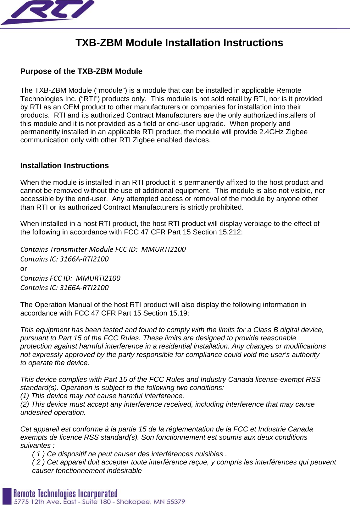   TXB-ZBM Module Installation Instructions   Purpose of the TXB-ZBM Module  The TXB-ZBM Module (“module”) is a module that can be installed in applicable Remote Technologies Inc. (“RTI”) products only.  This module is not sold retail by RTI, nor is it provided by RTI as an OEM product to other manufacturers or companies for installation into their products.  RTI and its authorized Contract Manufacturers are the only authorized installers of this module and it is not provided as a field or end-user upgrade.  When properly and permanently installed in an applicable RTI product, the module will provide 2.4GHz Zigbee communication only with other RTI Zigbee enabled devices.    Installation Instructions  When the module is installed in an RTI product it is permanently affixed to the host product and cannot be removed without the use of additional equipment.  This module is also not visible, nor accessible by the end-user.  Any attempted access or removal of the module by anyone other than RTI or its authorized Contract Manufacturers is strictly prohibited.  When installed in a host RTI product, the host RTI product will display verbiage to the effect of the following in accordance with FCC 47 CFR Part 15 Section 15.212:  ContainsTransmitterModuleFCCID:MMURTI2100ContainsIC:3166A‐RTI2100orContainsFCCID:MMURTI2100ContainsIC:3166A‐RTI2100 The Operation Manual of the host RTI product will also display the following information in accordance with FCC 47 CFR Part 15 Section 15.19:  This equipment has been tested and found to comply with the limits for a Class B digital device, pursuant to Part 15 of the FCC Rules. These limits are designed to provide reasonable protection against harmful interference in a residential installation. Any changes or modifications not expressly approved by the party responsible for compliance could void the user’s authority to operate the device.  This device complies with Part 15 of the FCC Rules and Industry Canada license-exempt RSS standard(s). Operation is subject to the following two conditions:  (1) This device may not cause harmful interference. (2) This device must accept any interference received, including interference that may cause undesired operation.  Cet appareil est conforme à la partie 15 de la réglementation de la FCC et Industrie Canada exempts de licence RSS standard(s). Son fonctionnement est soumis aux deux conditions suivantes : ( 1 ) Ce dispositif ne peut causer des interférences nuisibles . ( 2 ) Cet appareil doit accepter toute interférence reçue, y compris les interférences qui peuvent causer fonctionnement indésirable 