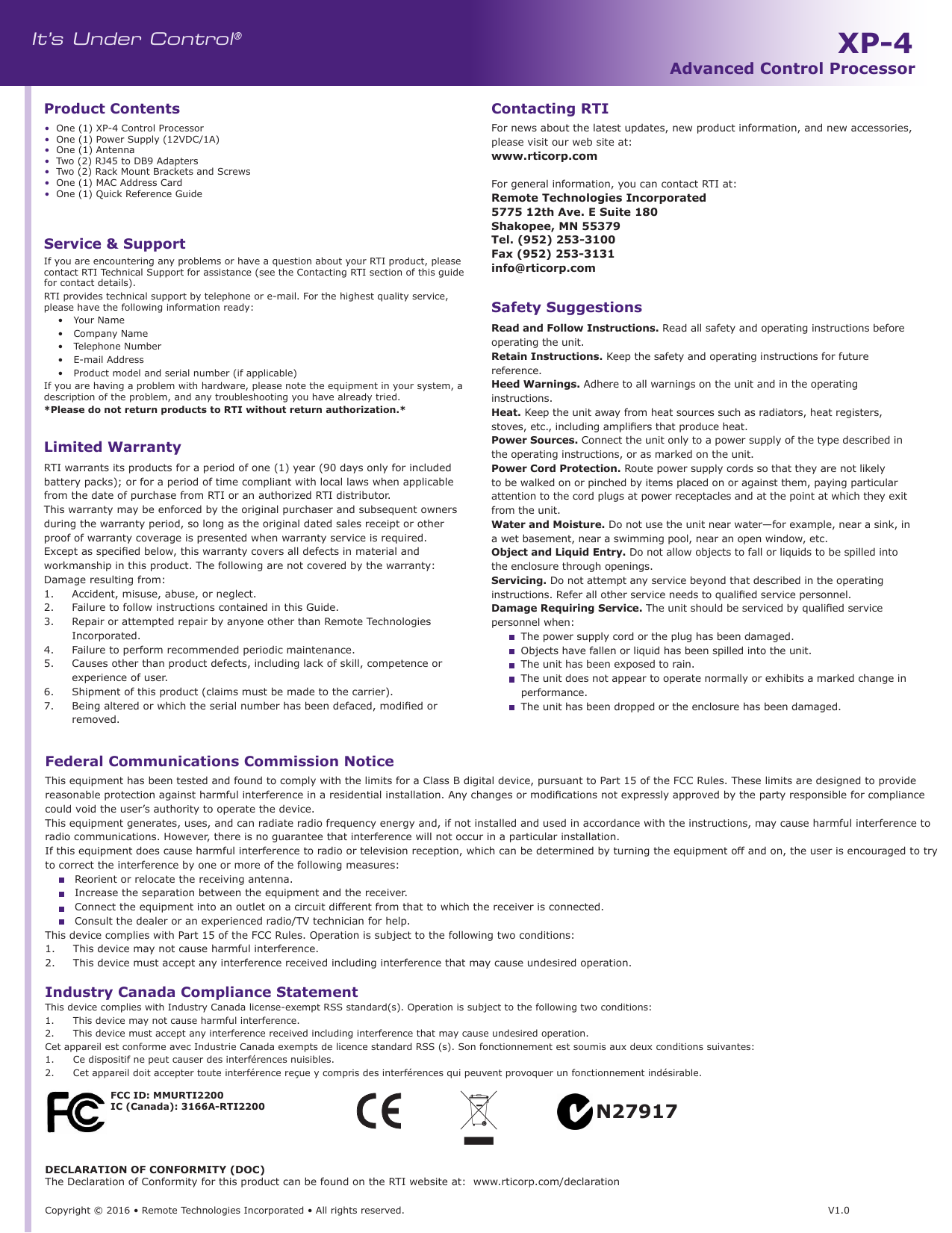 It’s Under Control®Copyright © 2016 • Remote Technologies Incorporated • All rights reserved.                                                                         V1.0Service &amp; SupportFor news about the latest updates, new product information, and new accessories, please visit our web site at: www.rticorp.com For general information, you can contact RTI at:Remote Technologies Incorporated5775 12th Ave. E Suite 180Shakopee, MN 55379Tel. (952) 253-3100Fax (952) 253-3131 info@rticorp.comContacting RTISafety SuggestionsFederal Communications Commission NoticeThis equipment has been tested and found to comply with the limits for a Class B digital device, pursuant to Part 15 of the FCC Rules. These limits are designed to provide reasonable protection against harmful interference in a residential installation. Any changes or modications not expressly approved by the party responsible for compliance could void the user’s authority to operate the device.This equipment generates, uses, and can radiate radio frequency energy and, if not installed and used in accordance with the instructions, may cause harmful interference to radio communications. However, there is no guarantee that interference will not occur in a particular installation.If this equipment does cause harmful interference to radio or television reception, which can be determined by turning the equipment off and on, the user is encouraged to try to correct the interference by one or more of the following measures:  Reorient or relocate the receiving antenna.  Increase the separation between the equipment and the receiver.  Connect the equipment into an outlet on a circuit different from that to which the receiver is connected.  Consult the dealer or an experienced radio/TV technician for help.This device complies with Part 15 of the FCC Rules. Operation is subject to the following two conditions:1.   This device may not cause harmful interference.2.   This device must accept any interference received including interference that may cause undesired operation.Industry Canada Compliance StatementThis device complies with Industry Canada license-exempt RSS standard(s). Operation is subject to the following two conditions:1.   This device may not cause harmful interference.2.   This device must accept any interference received including interference that may cause undesired operation.Cet appareil est conforme avec Industrie Canada exempts de licence standard RSS (s). Son fonctionnement est soumis aux deux conditions suivantes:1.   Ce dispositif ne peut causer des interférences nuisibles.2.   Cet appareil doit accepter toute interférence reçue y compris des interférences qui peuvent provoquer un fonctionnement indésirable.Read and Follow Instructions. Read all safety and operating instructions before operating the unit.Retain Instructions. Keep the safety and operating instructions for future reference.Heed Warnings. Adhere to all warnings on the unit and in the operating instructions.Heat. Keep the unit away from heat sources such as radiators, heat registers, stoves, etc., including ampliers that produce heat.Power Sources. Connect the unit only to a power supply of the type described in the operating instructions, or as marked on the unit.Power Cord Protection. Route power supply cords so that they are not likely to be walked on or pinched by items placed on or against them, paying particular attention to the cord plugs at power receptacles and at the point at which they exit from the unit.Water and Moisture. Do not use the unit near water—for example, near a sink, in a wet basement, near a swimming pool, near an open window, etc.Object and Liquid Entry. Do not allow objects to fall or liquids to be spilled into the enclosure through openings.Servicing. Do not attempt any service beyond that described in the operating instructions. Refer all other service needs to qualied service personnel.Damage Requiring Service. The unit should be serviced by qualied service personnel when:   The power supply cord or the plug has been damaged.   Objects have fallen or liquid has been spilled into the unit.   The unit has been exposed to rain.   The unit does not appear to operate normally or exhibits a marked change in performance.   The unit has been dropped or the enclosure has been damaged.N27917Limited WarrantyRTI warrants its products for a period of one (1) year (90 days only for included battery packs); or for a period of time compliant with local laws when applicable from the date of purchase from RTI or an authorized RTI distributor.This warranty may be enforced by the original purchaser and subsequent owners during the warranty period, so long as the original dated sales receipt or other proof of warranty coverage is presented when warranty service is required.Except as specied below, this warranty covers all defects in material and workmanship in this product. The following are not covered by the warranty:Damage resulting from:1.  Accident, misuse, abuse, or neglect.2.  Failure to follow instructions contained in this Guide.3.  Repair or attempted repair by anyone other than Remote Technologies Incorporated.4.  Failure to perform recommended periodic maintenance.5.  Causes other than product defects, including lack of skill, competence or experience of user.6.  Shipment of this product (claims must be made to the carrier).7.  Being altered or which the serial number has been defaced, modied or removed.DECLARATION OF CONFORMITY (DOC)The Declaration of Conformity for this product can be found on the RTI website at:  www.rticorp.com/declarationFCC ID: MMURTI2200 IC (Canada): 3166A-RTI2200 •  One (1) XP-4 Control Processor•  One (1) Power Supply (12VDC/1A)•  One (1) Antenna•  Two (2) RJ45 to DB9 Adapters•  Two (2) Rack Mount Brackets and Screws•  One (1) MAC Address Card•  One (1) Quick Reference GuideProduct ContentsIf you are encountering any problems or have a question about your RTI product, please contact RTI Technical Support for assistance (see the Contacting RTI section of this guide for contact details).RTI provides technical support by telephone or e-mail. For the highest quality service, please have the following information ready:•  Your Name •  Company Name•  Telephone Number•  E-mail Address•  Product model and serial number (if applicable)If you are having a problem with hardware, please note the equipment in your system, a description of the problem, and any troubleshooting you have already tried. *Please do not return products to RTI without return authorization.*XP-4Advanced Control Processor