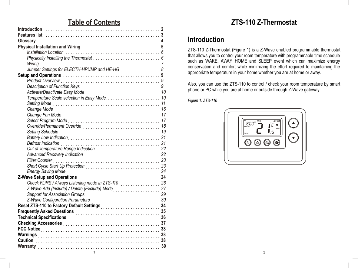 Table of ContentsIntroduction 2Features list  3Glossary 4Physical Installation and Wiring  5Installation Location  6 6Wiring 7Jumper Settings for ELECTH-HPUMP and HE-HG  8 9 99 10 10 11 16 1717 19 2121 23 24 24Check FLiRS / Always Listening mode in ZTS-110 26 2729 35 36 3738 38Warranty                                                                                                             39Physically Installing the ThermostatSetup and OperationsProduct OverviewDescription of Function KeysActivate/Deactivate Easy ModeTemperature Scale selection in Easy ModeSetting ModeChange ModeChange Fan ModeSelect Program ModeOverride/Permanent Override 18Setting ScheduleBattery Low IndicationDefrost IndicationOut of Temperature Range Indication 22Advanced Recovery Indication  22Filter Counter 23Short Cycle Start Up ProtectionEnergy Saving ModeZ-Wave Setup and OperationsZ-Wave Add (Include) / Delete (Exclude) ModeSupport for Association Groups Z-Wave Configuration Parameters 30Reset ZTS-110 to Factory Default Settings 34Frequently Asked QuestionsTechnical SpecificationsChecking AccessoriesFCC Notice 38WarningsCautionZTS-110 Z-ThermostatIntroductionZTS-110 Z-Thermostat (Figure 1) is a Z-Wave enabled programmable thermostat that allows you to control your room temperature with programmable time schedule such as WAKE, AWAY, HOME and SLEEP event which can maximize energy conservation and comfort while minimizing the effort required to maintaining the appropriate temperature in your home whether you are at home or away.Also, you can use the ZTS-110 to control / check your room temperature by smart phone or PC while you are at home or outside through Z-Wave gateway.Figure 1. ZTS-1101 2WAKEAMPROG ONMOHEATFAN ON1