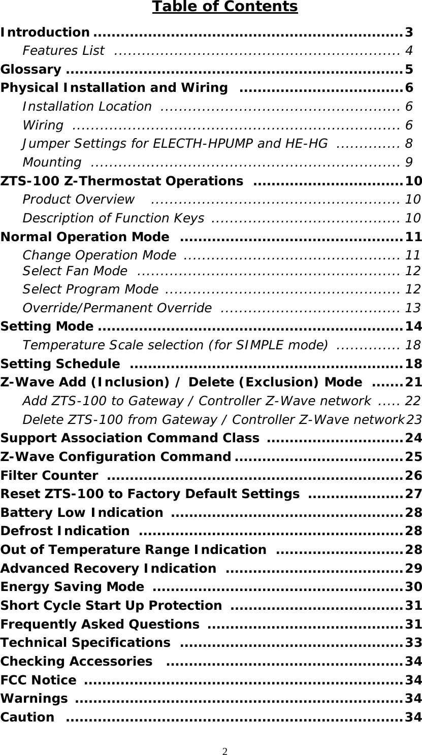 2  Table of Contents Introduction ....................................................................3  Features List .............................................................. 4 Glossary ..........................................................................5 Physical Installation and Wiring  ....................................6  Installation Location .................................................... 6  Wiring ....................................................................... 6   Jumper Settings for ELECTH-HPUMP and HE-HG  .............. 8  Mounting ................................................................... 9 ZTS-100 Z-Thermostat Operations  .................................10  Product Overview   ...................................................... 10   Description of Function Keys ......................................... 10 Normal Operation Mode  .................................................11   Change Operation Mode  ............................................... 11  Select Fan Mode  ......................................................... 12   Select Program Mode ................................................... 12  Override/Permanent Override  ....................................... 13 Setting Mode ...................................................................14  Temperature Scale selection (for SIMPLE mode) .............. 18 Setting Schedule  ............................................................18 Z-Wave Add (Inclusion) / Delete (Exclusion) Mode  .......21   Add ZTS-100 to Gateway / Controller Z-Wave network ..... 22   Delete ZTS-100 from Gateway / Controller Z-Wave network 23 Support Association Command Class ..............................24 Z-Wave Configuration Command .....................................25 Filter Counter  .................................................................26 Reset ZTS-100 to Factory Default Settings  .....................27 Battery Low Indication ...................................................28 Defrost Indication  ..........................................................28 Out of Temperature Range Indication  ............................28 Advanced Recovery Indication  .......................................29 Energy Saving Mode  .......................................................30 Short Cycle Start Up Protection  ......................................31 Frequently Asked Questions  ...........................................31 Technical Specifications  .................................................33 Checking Accessories  ....................................................34 FCC Notice  ......................................................................34 Warnings ........................................................................34 Caution ..........................................................................34 