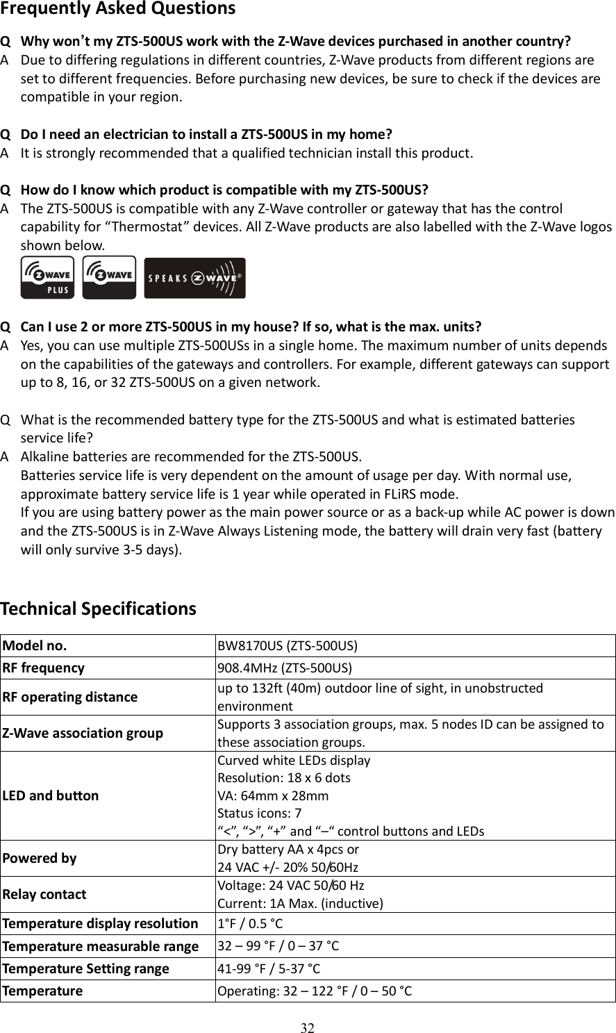 32  Frequently Asked Questions  Q  Why won’t my ZTS-500US work with the Z-Wave devices purchased in another country? A  Due to differing regulations in different countries, Z-Wave products from different regions are set to different frequencies. Before purchasing new devices, be sure to check if the devices are compatible in your region.    Q  Do I need an electrician to install a ZTS-500US in my home? A  It is strongly recommended that a qualified technician install this product.  Q  How do I know which product is compatible with my ZTS-500US? A   The ZTS-500US is compatible with any Z-Wave controller or gateway that has the control capability for “Thermostat” devices. All Z-Wave products are also labelled with the Z-Wave logos shown below.         Q  Can I use 2 or more ZTS-500US in my house? If so, what is the max. units? A  Yes, you can use multiple ZTS-500USs in a single home. The maximum number of units depends on the capabilities of the gateways and controllers. For example, different gateways can support up to 8, 16, or 32 ZTS-500US on a given network.    Q   What is the recommended battery type for the ZTS-500US and what is estimated batteries service life? A  Alkaline batteries are recommended for the ZTS-500US. Batteries service life is very dependent on the amount of usage per day. With normal use, approximate battery service life is 1 year while operated in FLiRS mode. If you are using battery power as the main power source or as a back-up while AC power is down and the ZTS-500US is in Z-Wave Always Listening mode, the battery will drain very fast (battery will only survive 3-5 days).   Technical Specifications  Model no.  BW8170US (ZTS-500US) RF frequency  908.4MHz (ZTS-500US) RF operating distance up to 132ft (40m) outdoor line of sight, in unobstructed environment Z-Wave association group Supports 3 association groups, max. 5 nodes ID can be assigned to these association groups. LED and button Curved white LEDs display Resolution: 18 x 6 dots VA: 64mm x 28mm Status icons: 7   “&lt;”, “&gt;”, “+” and “–“ control buttons and LEDs Powered by Dry battery AA x 4pcs or 24 VAC +/- 20% 50/60Hz Relay contact   Voltage: 24 VAC 50/60 Hz Current: 1A Max. (inductive) Temperature display resolution  1°F / 0.5 °C Temperature measurable range  32 – 99 °F / 0 – 37 °C Temperature Setting range  41-99 °F / 5-37 °C Temperature  Operating: 32 – 122 °F / 0 – 50 °C 