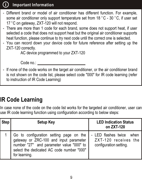 IR Code LearningIn case none of the code on the code list works for the targeted air conditioner, user can use IR code learning function using configuration according to below steps:- Different brand or model of air conditioner has different function. For example, o o some air conditioner only support temperature set from 18  C - 30  C, if user set o 17  C on gateway, ZXT-120 will not respond. - There are more than 1 code for each brand, some does not support heat, if user selected a code that does not support heat but the original air conditioner supports heat function, please continue to try next code until the correct one is selected. - You can record down your device code for future reference after setting up the ZXT-120 correctly.AC device programmed to your ZXT-120Code no.:- If none of the code works on the target air conditioner, or the air conditioner brand is not shown on the code list, please select code &quot;000&quot; for IR code learning (refer to instruction of IR Code Learning)Important Information9Step1Go to configuration setting page on the gateway or ZRC-100 and input parameter number &quot;27&quot;  and parameter value &quot;000&quot; to select the dedicated AC code number &quot;000&quot; for learning.Setup Key LED Indication Status on ZXT-120- LED flashes twice  when ZXT-120 receives the configuration setting.