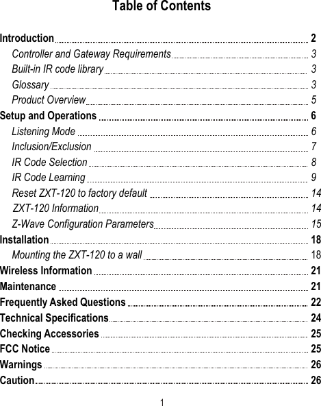 Table of ContentsIntroduction 2Controller and Gateway Requirements 3Built-in IR code library 3Glossary 3Product Overview 5Setup and Operations 6Listening Mode 6Inclusion/Exclusion 7IR Code Selection 8IR Code Learning 9Reset ZXT-120 to factory default 14     ZXT-120 Information 14Z-Wave Configuration Parameters 15Installation 18Mounting the ZXT-120 to a wall 18Wireless Information 21Maintenance 21Frequently Asked Questions 22Technical Specifications 24Checking Accessories 25FCC Notice  25Warnings 26Caution 261