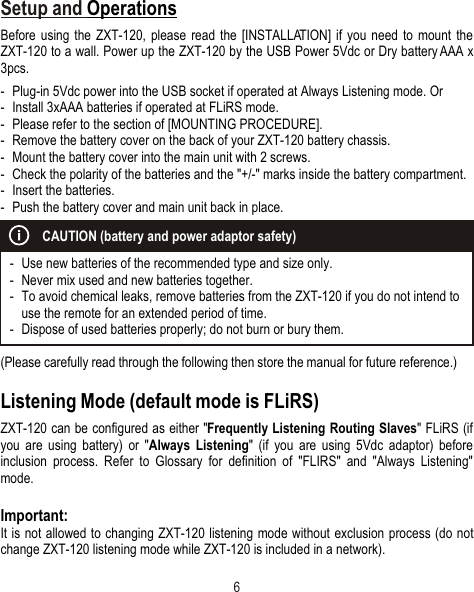 6Setup and OperationsBefore using the ZXT-120, please read the [INSTALLATION] if you need to mount the ZXT-120 to a wall. Power up the ZXT-120 by the USB Power 5Vdc or Dry battery AAA x 3pcs.- Plug-in 5Vdc power into the USB socket if operated at Always Listening mode. Or- Install 3xAAA batteries if operated at FLiRS mode. - Please refer to the section of [MOUNTING PROCEDURE].- Remove the battery cover on the back of your ZXT-120 battery chassis.- Mount the battery cover into the main unit with 2 screws.- Check the polarity of the batteries and the &quot;+/-&quot; marks inside the battery compartment.- Insert the batteries. - Push the battery cover and main unit back in place.(Please carefully read through the following then store the manual for future reference.)Listening Mode (default mode is FLiRS)ZXT-120 can be configured as either &quot;Frequently Listening Routing Slaves&quot; FLiRS (if you are using battery) or &quot;Always Listening&quot; (if you are using 5Vdc adaptor) before inclusion process. Refer to Glossary for definition of &quot;FLIRS&quot; and &quot;Always Listening&quot; mode.Important:It is not allowed to changing ZXT-120 listening mode without exclusion process (do not change ZXT-120 listening mode while ZXT-120 is included in a network).ƒ{- Use new batteries of the recommended type and size only.ƒ{- Never mix used and new batteries together.ƒ{- To avoid chemical leaks, remove batteries from the ZXT-120 if you do not intend to use the remote for an extended period of time.- Dispose of used batteries properly; do not burn or bury them.CAUTION (battery and power adaptor safety)