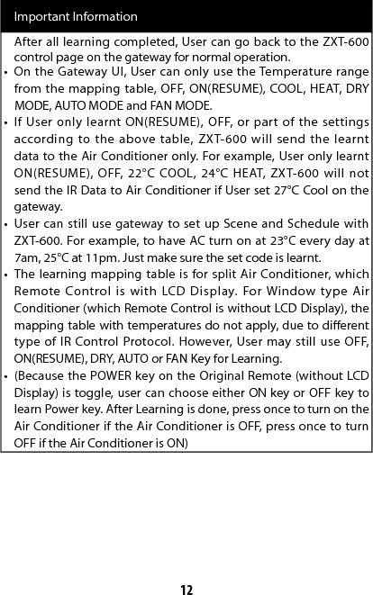 12Important InformationAfter all learning completed, User can go back to the ZXT-600 control page on the gateway for normal operation.•  On the Gateway UI, User can only use the Temperature range from the mapping table, OFF, ON(RESUME), COOL, HEAT, DRY MODE, AUTO MODE and FAN MODE.•  If User only learnt ON(RESUME), OFF, or part of the settings according to the above table, ZXT-600 will send the learnt data to the Air Conditioner only. For example, User only learnt ON(RESUME), OFF, 22°C COOL, 24°C HEAT, ZXT-600 will not send the IR Data to Air Conditioner if User set 27°C Cool on the gateway.•  User can still use gateway to set up Scene and Schedule with ZXT-600. For example, to have AC turn on at 23°C every day at 7am, 25°C at 11pm. Just make sure the set code is learnt.•  The learning mapping table is for split Air Conditioner, which Remote Control is with LCD Display. For Window type Air Conditioner (which Remote Control is without LCD Display), the mapping table with temperatures do not apply, due to dierent type of IR Control Protocol. However, User may still use OFF, ON(RESUME), DRY, AUTO or FAN Key for Learning. •  (Because the POWER key on the Original Remote (without LCD Display) is toggle, user can choose either ON key or OFF key to learn Power key. After Learning is done, press once to turn on the Air Conditioner if the Air Conditioner is OFF, press once to turn OFF if the Air Conditioner is ON)