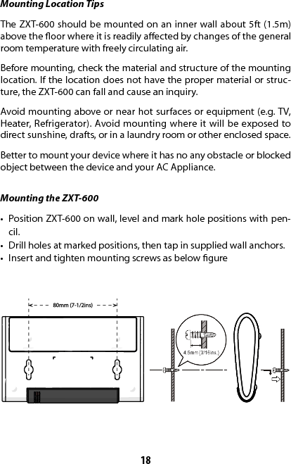 18Mounting Location TipsThe ZXT-600 should be mounted on an inner wall about 5ft (1.5m) above the oor where it is readily aected by changes of the general room temperature with freely circulating air.Before mounting, check the material and structure of the mounting location. If the location does not have the proper material or struc-ture, the ZXT-600 can fall and cause an inquiry.Avoid mounting above or near hot surfaces or equipment (e.g. TV, Heater, Refrigerator). Avoid mounting where it will be exposed to direct sunshine, drafts, or in a laundry room or other enclosed space. Better to mount your device where it has no any obstacle or blocked object between the device and your AC Appliance.Mounting the ZXT-600•  Position ZXT-600 on wall, level and mark hole positions with pen-cil.•  Drill holes at marked positions, then tap in supplied wall anchors.•  Insert and tighten mounting screws as below gure