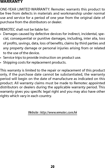 20WARRANTYONE-YEAR LIMITED WARRANTY: Remotec warrants this product to be free from defects in materials and workmanship under normal use and service for a period of one year from the original date of purchase from the distributors or dealer.REMOTEC shall not be liable for:•  Damages caused by defective devices for indirect, incidental, spe-cial, consequential or punitive damages, including, inter alia, loss of prots, savings, data, loss of benets, claims by third parties and any property damage or personal injuries arising from or related to the use of the device.•  Service trips to provide instruction on product use.•  Shipping costs for replacement products.This warranty is limited to the repair or replacement of this product only, if the purchase date cannot be substantiated, the warranty period will begin on the date of manufacture as indicated on this product. All warranty claims must be made to Remotec appointed distributors or dealers during the applicable warranty period. This warranty gives you specic legal right and you may also have other rights which vary in each country.Website : http://www.remotec.com.hk