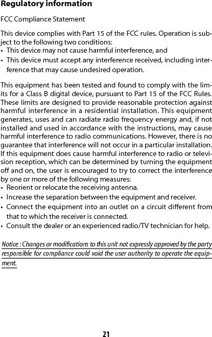 21Regulatory informationFCC Compliance StatementThis device complies with Part 15 of the FCC rules. Operation is sub-ject to the following two conditions: •  This device may not cause harmful interference, and •  This device must accept any interference received, including inter-ference that may cause undesired operation. This equipment has been tested and found to comply with the lim-its for a Class B digital device, pursuant to Part 15 of the FCC Rules. These limits are designed to provide reasonable protection against harmful interference in a residential installation. This equipment generates, uses and can radiate radio frequency energy and, if not installed and used in accordance with the instructions, may cause harmful interference to radio communications. However, there is no guarantee that interference will not occur in a particular installation. If this equipment does cause harmful interference to radio or televi-sion reception, which can be determined by turning the equipment o and on, the user is encouraged to try to correct the interference by one or more of the following measures:•  Reorient or relocate the receiving antenna.•  Increase the separation between the equipment and receiver.•  Connect the equipment into an outlet on a circuit dierent from that to which the receiver is connected.•  Consult the dealer or an experienced radio/TV technician for help.Notice : Changes or modications to this unit not expressly approved by the party responsible for compliance could void the user authority to operate the equip-ment.