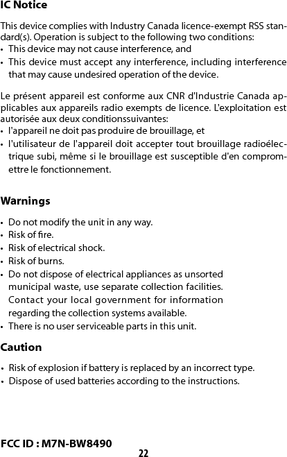 22IC NoticeThis device complies with Industry Canada licence-exempt RSS stan-dard(s). Operation is subject to the following two conditions:•  This device may not cause interference, and•  This device must accept any interference, including interference that may cause undesired operation of the device. Le présent appareil est conforme aux CNR d&apos;Industrie Canada ap-plicables aux appareils radio exempts de licence. L&apos;exploitation est autorisée aux deux conditionssuivantes:•  l&apos;appareil ne doit pas produire de brouillage, et•  l&apos;utilisateur de l&apos;appareil doit accepter tout brouillage radioélec-trique subi, même si le brouillage est susceptible d&apos;en comprom-ettre le fonctionnement.Warnings•  Do not modify the unit in any way.•  Risk of re.•  Risk of electrical shock.•  Risk of burns.•  Do not dispose of electrical appliances as unsorted municipal waste, use separate collection facilities. Contact your local government for information regarding the collection systems available.•  There is no user serviceable parts in this unit.Caution•  Risk of explosion if battery is replaced by an incorrect type.•  Dispose of used batteries according to the instructions.FCC ID : M7N-BW8490
