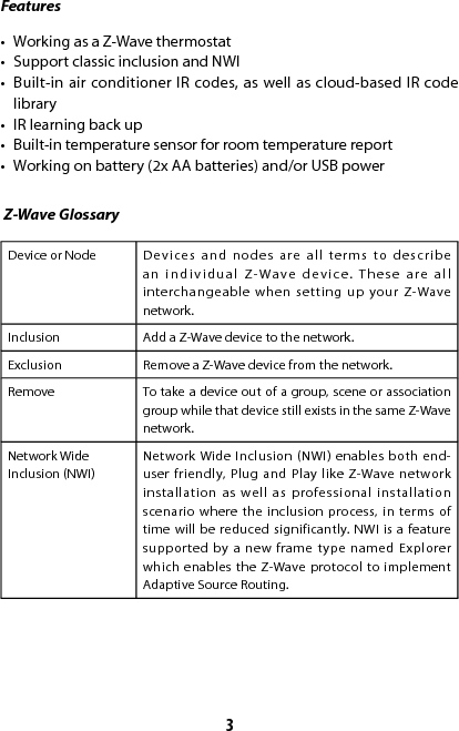3Features Z-Wave Glossary•  Working as a Z-Wave thermostat •  Support classic inclusion and NWI•  Built-in air conditioner IR codes, as well as cloud-based IR code library •  IR learning back up •  Built-in temperature sensor for room temperature report•  Working on battery (2x AA batteries) and/or USB power Device or Node Devices and nodes are all terms to describe an individual Z-Wave device. These are all interchangeable when setting up your Z-Wave network.Inclusion Add a Z-Wave device to the network.Exclusion Remove a Z-Wave device from the network.Remove To take a device out of a group, scene or association group while that device still exists in the same Z-Wave network.Network Wide Inclusion (NWI)Network Wide Inclusion (NWI) enables both end-user friendly, Plug and Play like Z-Wave network installation as well as professional installation scenario where the inclusion process, in terms of time will be reduced significantly. NWI is a feature supported by a new frame type named Explorer which enables the Z-Wave protocol to implement Adaptive Source Routing.