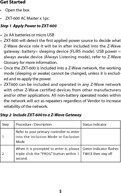 5Get Started•  Open the box•  ZXT-600 AC Master x 1pcStep 1  Apply Power to ZXT-600•  2x AA batteries or micro USB •  ZXT-600 will detect the rst applied power source to decide what Z-Wave device role it will be in after included into the Z-Wave gateway: battery= sleeping device (FLiRS mode). USB power = always awake device (Always Listening mode), refer to Z-Wave Glossary for more information. •  Once the ZXT-600 is included into a Z-Wave network, the working mode (sleeping or awake) cannot be changed, unless it is exclud-ed and re-apply the power. •  ZXT600 can be included and operated in any Z-Wave network with other Z-Wave certified devices from other manufacturers and/or other applications. All non-battery operated nodes within the network will act as repeaters regardless of Vendor to increase reliability of the network.Step 2  Include ZXT-600 to a Z-Wave GatewayStep Procedure / Description Status Indicator1Refer to your primary controller to enter into the Inclusion Mode or Exclusion Mode2When it is prompted to enter it, please triple click the “PROG” button within 1 second.Green Indicator ashes TWICE then stay o