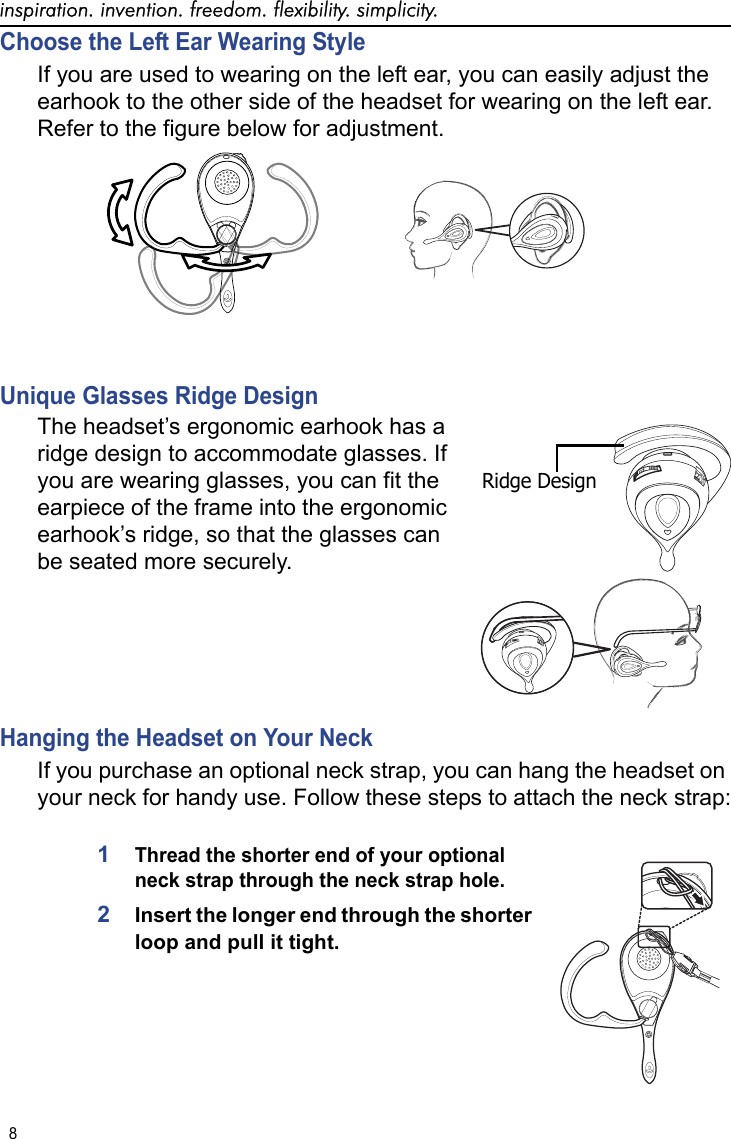 inspiration. invention. freedom. flexibility. simplicity.8 Choose the Left Ear Wearing StyleIf you are used to wearing on the left ear, you can easily adjust the earhook to the other side of the headset for wearing on the left ear. Refer to the figure below for adjustment. Unique Glasses Ridge Design The headset’s ergonomic earhook has a ridge design to accommodate glasses. If you are wearing glasses, you can fit the earpiece of the frame into the ergonomic earhook’s ridge, so that the glasses can be seated more securely. Hanging the Headset on Your NeckIf you purchase an optional neck strap, you can hang the headset on your neck for handy use. Follow these steps to attach the neck strap:1Thread the shorter end of your optional neck strap through the neck strap hole. 2Insert the longer end through the shorter loop and pull it tight.Ridge Design