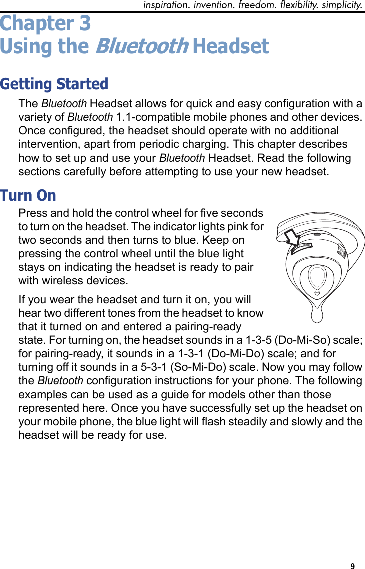 inspiration. invention. freedom. flexibility. simplicity.9 Chapter 3Using the Bluetooth HeadsetGetting StartedThe Bluetooth Headset allows for quick and easy configuration with a variety of Bluetooth 1.1-compatible mobile phones and other devices. Once configured, the headset should operate with no additional intervention, apart from periodic charging. This chapter describes how to set up and use your Bluetooth Headset. Read the following sections carefully before attempting to use your new headset.Turn On Press and hold the control wheel for five seconds to turn on the headset. The indicator lights pink for two seconds and then turns to blue. Keep on pressing the control wheel until the blue light stays on indicating the headset is ready to pair with wireless devices. If you wear the headset and turn it on, you will hear two different tones from the headset to know that it turned on and entered a pairing-ready state. For turning on, the headset sounds in a 1-3-5 (Do-Mi-So) scale; for pairing-ready, it sounds in a 1-3-1 (Do-Mi-Do) scale; and for turning off it sounds in a 5-3-1 (So-Mi-Do) scale. Now you may follow the Bluetooth configuration instructions for your phone. The following examples can be used as a guide for models other than those represented here. Once you have successfully set up the headset on your mobile phone, the blue light will flash steadily and slowly and the headset will be ready for use.