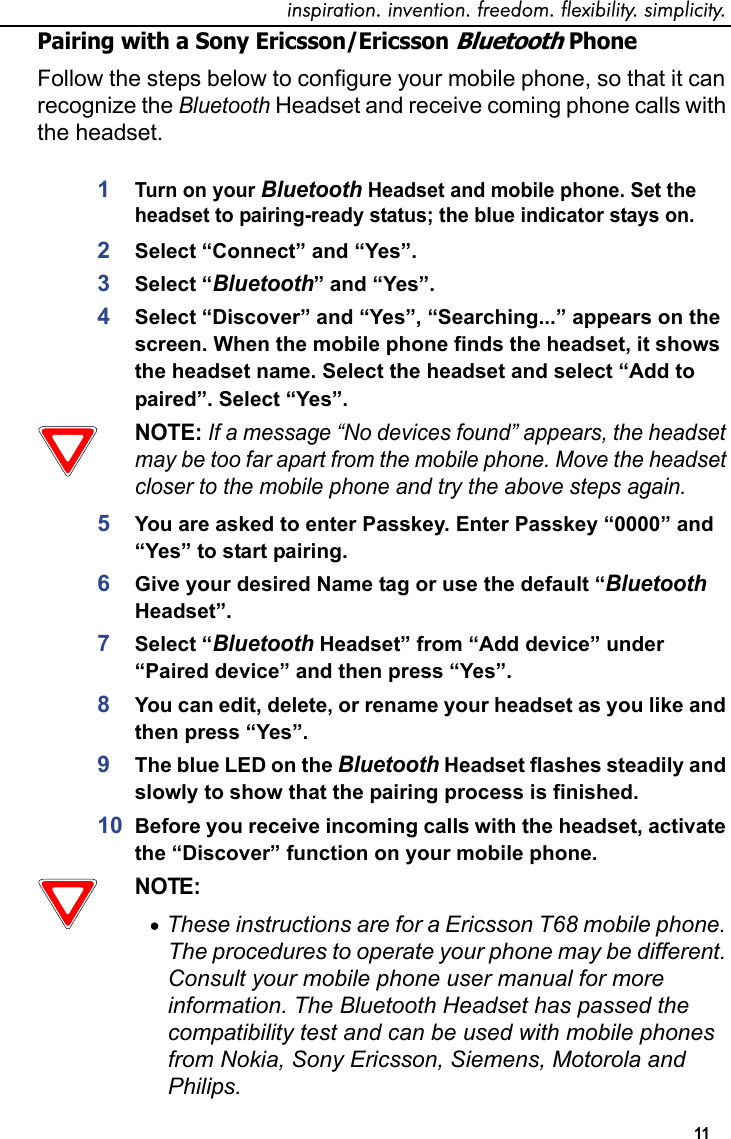 inspiration. invention. freedom. flexibility. simplicity. 11 Pairing with a Sony Ericsson/Ericsson Bluetooth PhoneFollow the steps below to configure your mobile phone, so that it can recognize the Bluetooth Headset and receive coming phone calls with the headset.1Turn on your Bluetooth Headset and mobile phone. Set the headset to pairing-ready status; the blue indicator stays on.2Select “Connect” and “Yes”.3Select “Bluetooth” and “Yes”.4Select “Discover” and “Yes”, “Searching...” appears on the screen. When the mobile phone finds the headset, it shows the headset name. Select the headset and select “Add to paired”. Select “Yes”. NOTE: If a message “No devices found” appears, the headset may be too far apart from the mobile phone. Move the headset closer to the mobile phone and try the above steps again.5You are asked to enter Passkey. Enter Passkey “0000” and “Yes” to start pairing.6Give your desired Name tag or use the default “Bluetooth Headset”.7Select “Bluetooth Headset” from “Add device” under “Paired device” and then press “Yes”. 8You can edit, delete, or rename your headset as you like and then press “Yes”. 9The blue LED on the Bluetooth Headset flashes steadily and slowly to show that the pairing process is finished.10 Before you receive incoming calls with the headset, activate the “Discover” function on your mobile phone. NOTE: •These instructions are for a Ericsson T68 mobile phone. The procedures to operate your phone may be different. Consult your mobile phone user manual for more information. The Bluetooth Headset has passed the compatibility test and can be used with mobile phones from Nokia, Sony Ericsson, Siemens, Motorola and Philips. 
