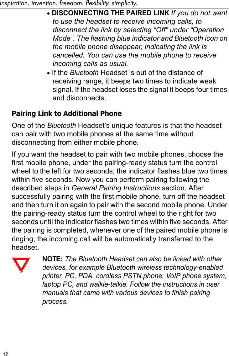 inspiration. invention. freedom. flexibility. simplicity.12 •DISCONNECTING THE PAIRED LINK If you do not want to use the headset to receive incoming calls, to disconnect the link by selecting “Off” under “Operation Mode”. The flashing blue indicator and Bluetooth icon on the mobile phone disappear, indicating the link is cancelled. You can use the mobile phone to receive incoming calls as usual.•If the Bluetooth Headset is out of the distance of receiving range, it beeps two times to indicate weak signal. If the headset loses the signal it beeps four times and disconnects.Pairing Link to Additional PhoneOne of the Bluetooth Headset’s unique features is that the headset can pair with two mobile phones at the same time without disconnecting from either mobile phone. If you want the headset to pair with two mobile phones, choose the first mobile phone, under the pairing-ready status turn the control wheel to the left for two seconds; the indicator flashes blue two times within five seconds. Now you can perform pairing following the described steps in General Pairing Instructions section. After successfully pairing with the first mobile phone, turn off the headset and then turn it on again to pair with the second mobile phone. Under the pairing-ready status turn the control wheel to the right for two seconds until the indicator flashes two times within five seconds. After the pairing is completed, whenever one of the paired mobile phone is ringing, the incoming call will be automatically transferred to the headset.NOTE: The Bluetooth Headset can also be linked with other devices, for example Bluetooth wireless technology-enabled printer, PC, PDA, cordless PSTN phone, VoIP phone system, laptop PC, and walkie-talkie. Follow the instructions in user manuals that came with various devices to finish pairing process.