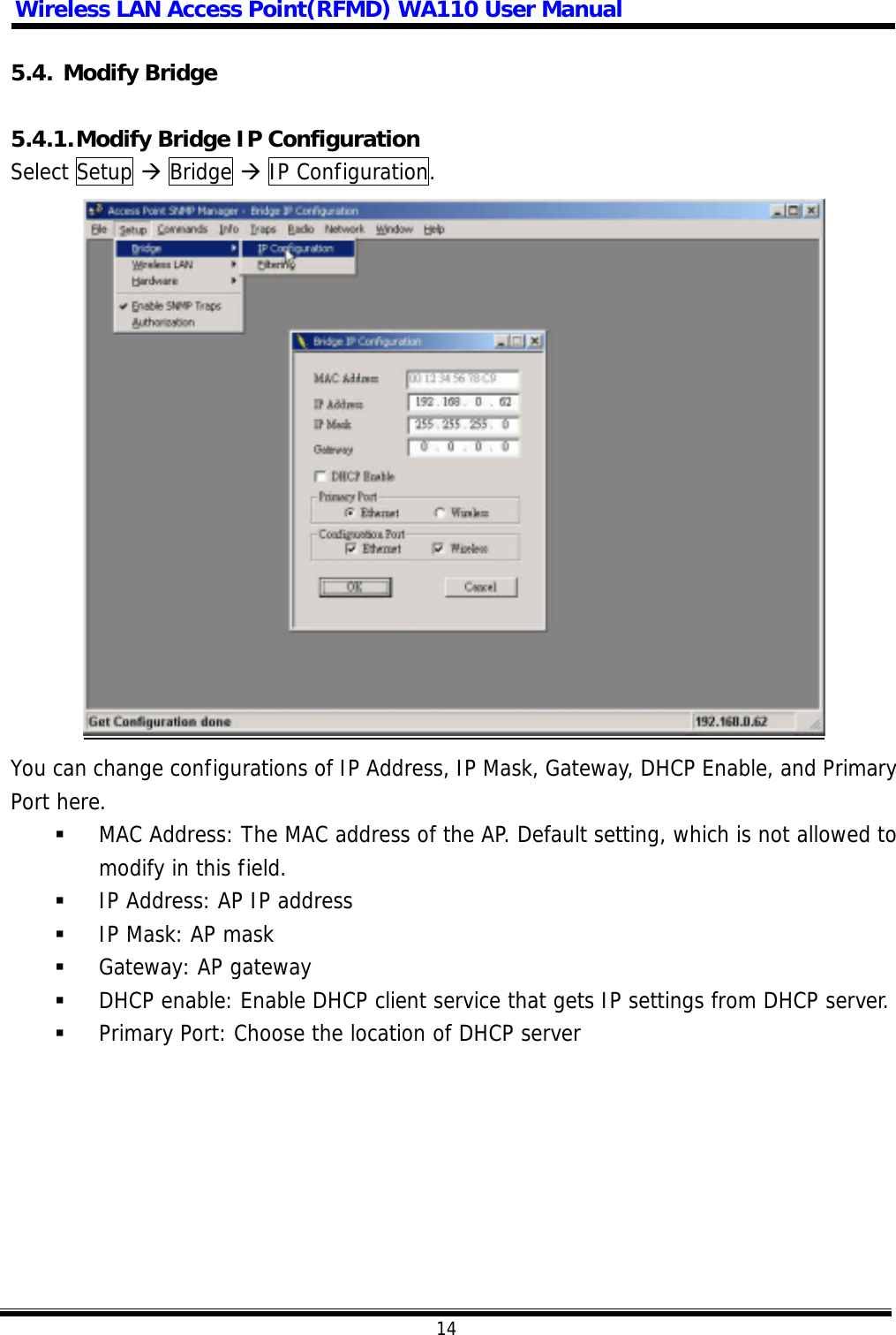 Wireless LAN Access Point(RFMD) WA110 User Manual  14  5.4. Modify Bridge  5.4.1. Modify Bridge IP Configuration Select Setup  Bridge  IP Configuration.   You can change configurations of IP Address, IP Mask, Gateway, DHCP Enable, and Primary Port here.   MAC Address: The MAC address of the AP. Default setting, which is not allowed to modify in this field.   IP Address: AP IP address   IP Mask: AP mask   Gateway: AP gateway   DHCP enable: Enable DHCP client service that gets IP settings from DHCP server.   Primary Port: Choose the location of DHCP server  