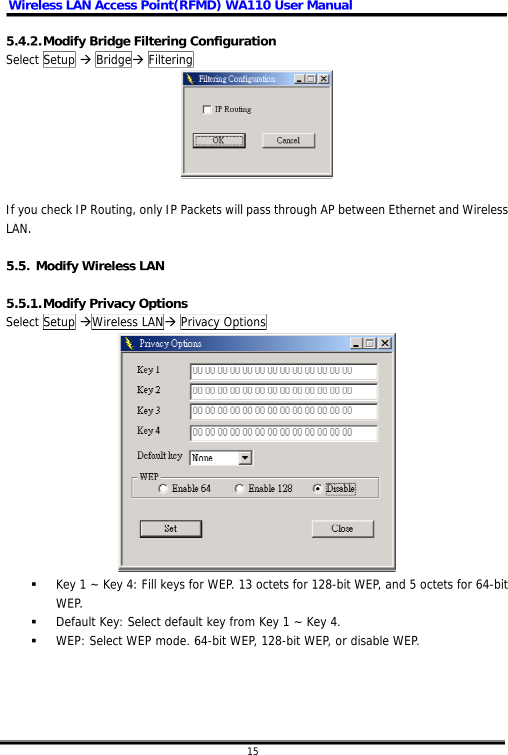 Wireless LAN Access Point(RFMD) WA110 User Manual  15  5.4.2. Modify Bridge Filtering Configuration Select Setup  Bridge Filtering    If you check IP Routing, only IP Packets will pass through AP between Ethernet and Wireless LAN.  5.5. Modify Wireless LAN  5.5.1. Modify Privacy Options Select Setup Wireless LAN Privacy Options     Key 1 ~ Key 4: Fill keys for WEP. 13 octets for 128-bit WEP, and 5 octets for 64-bit WEP.   Default Key: Select default key from Key 1 ~ Key 4.   WEP: Select WEP mode. 64-bit WEP, 128-bit WEP, or disable WEP.  