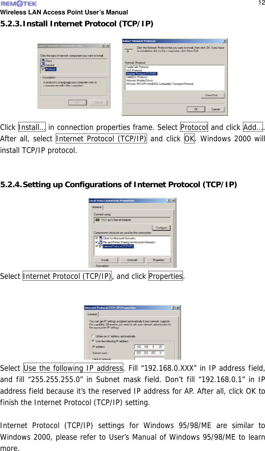  Wireless LAN Access Point User’s Manual  125.2.3. Install Internet Protocol (TCP/IP) Click Install… in connection properties frame. Select Protocol and click Add…. After all, select Internet Protocol (TCP/IP) and click OK. Windows 2000 will install TCP/IP protocol.    5.2.4. Setting up Configurations of Internet Protocol (TCP/IP)  Select Internet Protocol (TCP/IP), and click Properties.  Select Use the following IP address. Fill “192.168.0.XXX” in IP address field, and fill “255.255.255.0” in Subnet mask field. Don’t fill “192.168.0.1” in IP address field because it’s the reserved IP address for AP. After all, click OK to finish the Internet Protocol (TCP/IP) setting.  Internet Protocol (TCP/IP) settings for Windows 95/98/ME are similar to Windows 2000, please refer to User’s Manual of Windows 95/98/ME to learn more.  