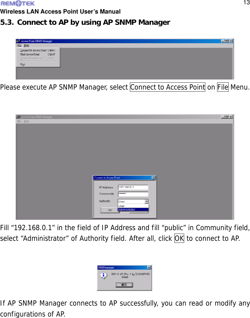  Wireless LAN Access Point User’s Manual  135.3. Connect to AP by using AP SNMP Manager Please execute AP SNMP Manager, select Connect to Access Point on File Menu.  Fill “192.168.0.1” in the field of IP Address and fill “public” in Community field, select “Administrator” of Authority field. After all, click OK to connect to AP.  If AP SNMP Manager connects to AP successfully, you can read or modify any configurations of AP.   
