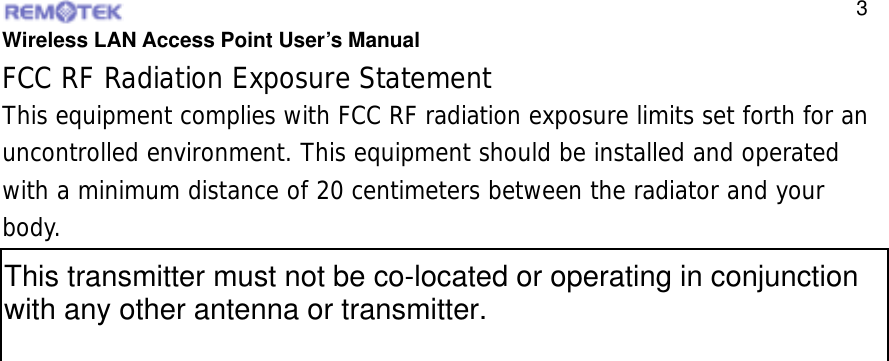  Wireless LAN Access Point User’s Manual  3FCC RF Radiation Exposure Statement This equipment complies with FCC RF radiation exposure limits set forth for an uncontrolled environment. This equipment should be installed and operated with a minimum distance of 20 centimeters between the radiator and your body.  This transmitter must not be co-located or operating in conjunction with any other antenna or transmitter.