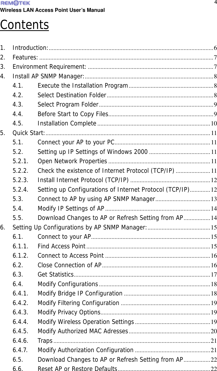  Wireless LAN Access Point User’s Manual  4Contents  1. Introduction:.........................................................................................................6 2. Features:...............................................................................................................7 3. Environment Requirement:................................................................................7 4. Install AP SNMP Manager:..................................................................................8 4.1. Execute the Installation Program......................................................8 4.2. Select Destination Folder....................................................................8 4.3. Select Program Folder.........................................................................9 4.4. Before Start to Copy Files...................................................................9 4.5. Installation Complete........................................................................10 5. Quick Start:.........................................................................................................11 5.1. Connect your AP to your PC.............................................................11 5.2. Setting up IP Settings of Windows 2000.......................................11 5.2.1. Open Network Properties.................................................................11 5.2.2. Check the existence of Internet Protocol (TCP/IP)......................11 5.2.3. Install Internet Protocol (TCP/IP) ...................................................12 5.2.4. Setting up Configurations of Internet Protocol (TCP/IP).............12 5.3. Connect to AP by using AP SNMP Manager...................................13 5.4. Modify IP Settings of AP...................................................................14 5.5. Download Changes to AP or Refresh Setting from AP.................14 6. Setting Up Configurations by AP SNMP Manager:........................................15 6.1. Connect to your AP............................................................................15 6.1.1. Find Access Point...............................................................................15 6.1.2. Connect to Access Point ...................................................................16 6.2. Close Connection of AP.....................................................................16 6.3. Get Statistics.......................................................................................17 6.4. Modify Configurations.......................................................................18 6.4.1. Modify Bridge IP Configuration .......................................................18 6.4.2. Modify Filtering Configuration .........................................................19 6.4.3. Modify Privacy Options......................................................................19 6.4.4. Modify Wireless Operation Settings................................................19 6.4.5. Modify Authorized MAC Adresses....................................................20 6.4.6. Traps ....................................................................................................21 6.4.7. Modify Authorization Configuration................................................21 6.5. Download Changes to AP or Refresh Setting from AP.................22 6.6. Reset AP or Restore Defaults...........................................................22 