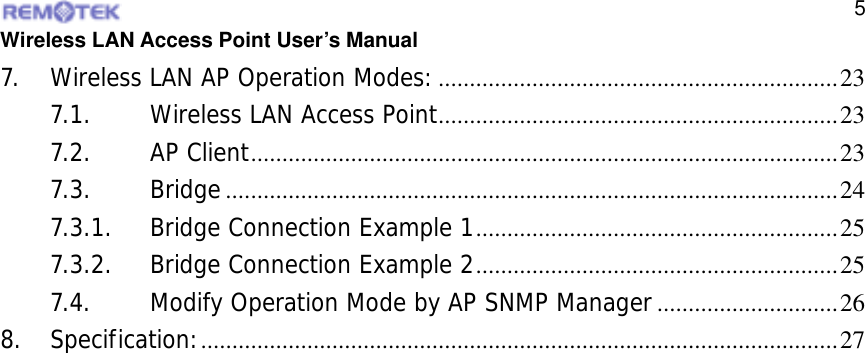  Wireless LAN Access Point User’s Manual  57. Wireless LAN AP Operation Modes:................................................................23 7.1. Wireless LAN Access Point................................................................23 7.2. AP Client..............................................................................................23 7.3. Bridge..................................................................................................24 7.3.1. Bridge Connection Example 1..........................................................25 7.3.2. Bridge Connection Example 2..........................................................25 7.4. Modify Operation Mode by AP SNMP Manager.............................26 8. Specification:......................................................................................................27  