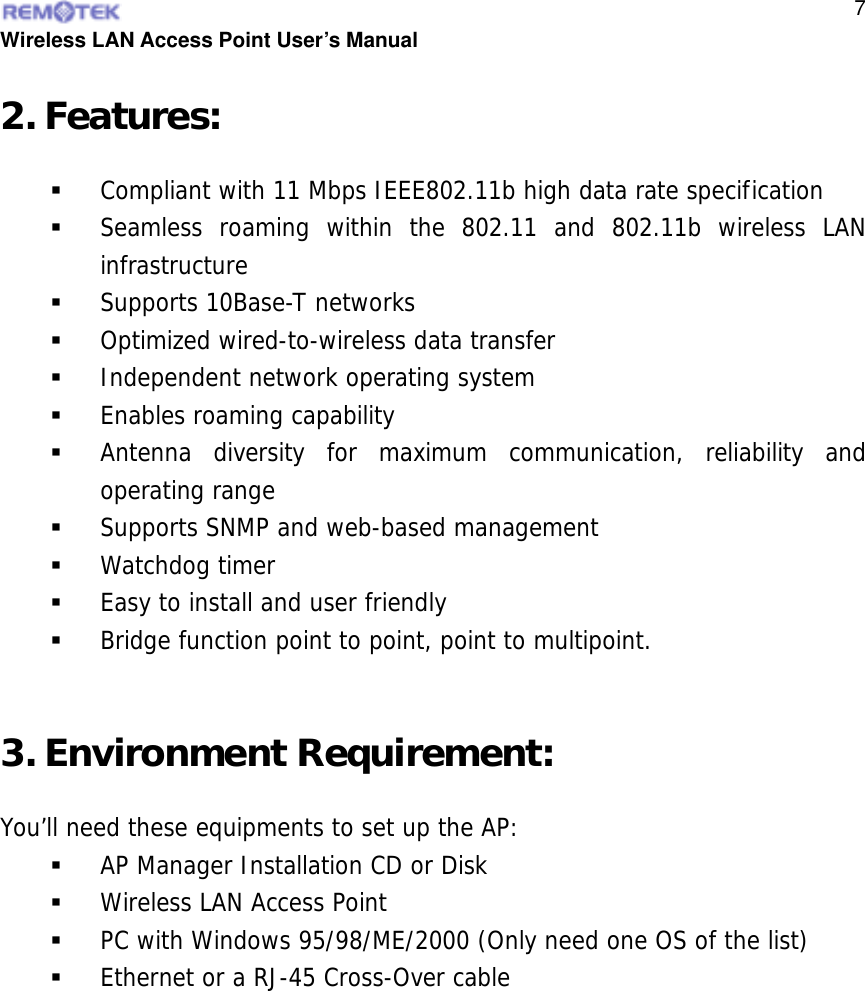  Wireless LAN Access Point User’s Manual  72. Features:   Compliant with 11 Mbps IEEE802.11b high data rate specification   Seamless roaming within the 802.11 and 802.11b wireless LAN infrastructure   Supports 10Base-T networks   Optimized wired-to-wireless data transfer   Independent network operating system   Enables roaming capability   Antenna diversity for maximum communication, reliability and operating range   Supports SNMP and web-based management   Watchdog timer   Easy to install and user friendly   Bridge function point to point, point to multipoint.  3. Environment Requirement: You’ll need these equipments to set up the AP:   AP Manager Installation CD or Disk   Wireless LAN Access Point   PC with Windows 95/98/ME/2000 (Only need one OS of the list)   Ethernet or a RJ-45 Cross-Over cable  