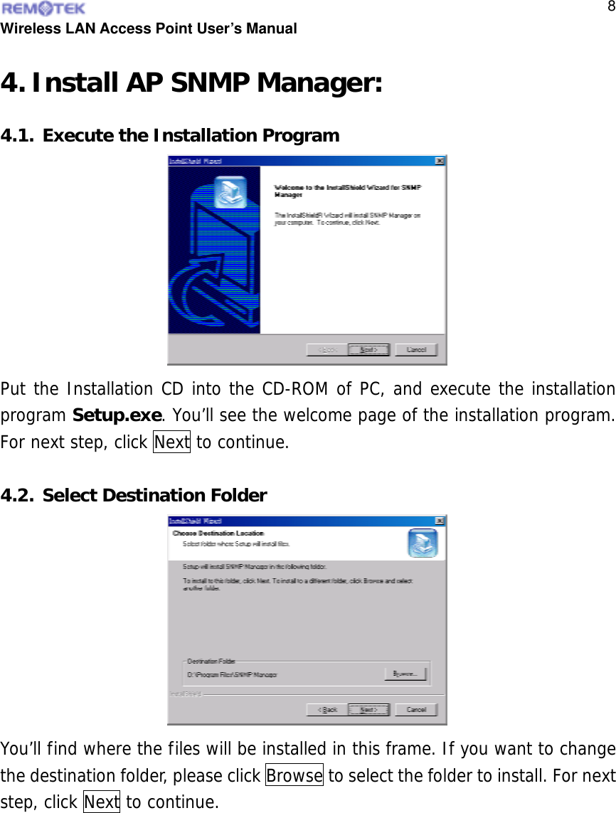  Wireless LAN Access Point User’s Manual  84. Install AP SNMP Manager: 4.1. Execute the Installation Program Put the Installation CD into the CD-ROM of PC, and execute the installation program Setup.exe. You’ll see the welcome page of the installation program. For next step, click Next to continue.  4.2. Select Destination Folder You’ll find where the files will be installed in this frame. If you want to change the destination folder, please click Browse to select the folder to install. For next step, click Next to continue.    