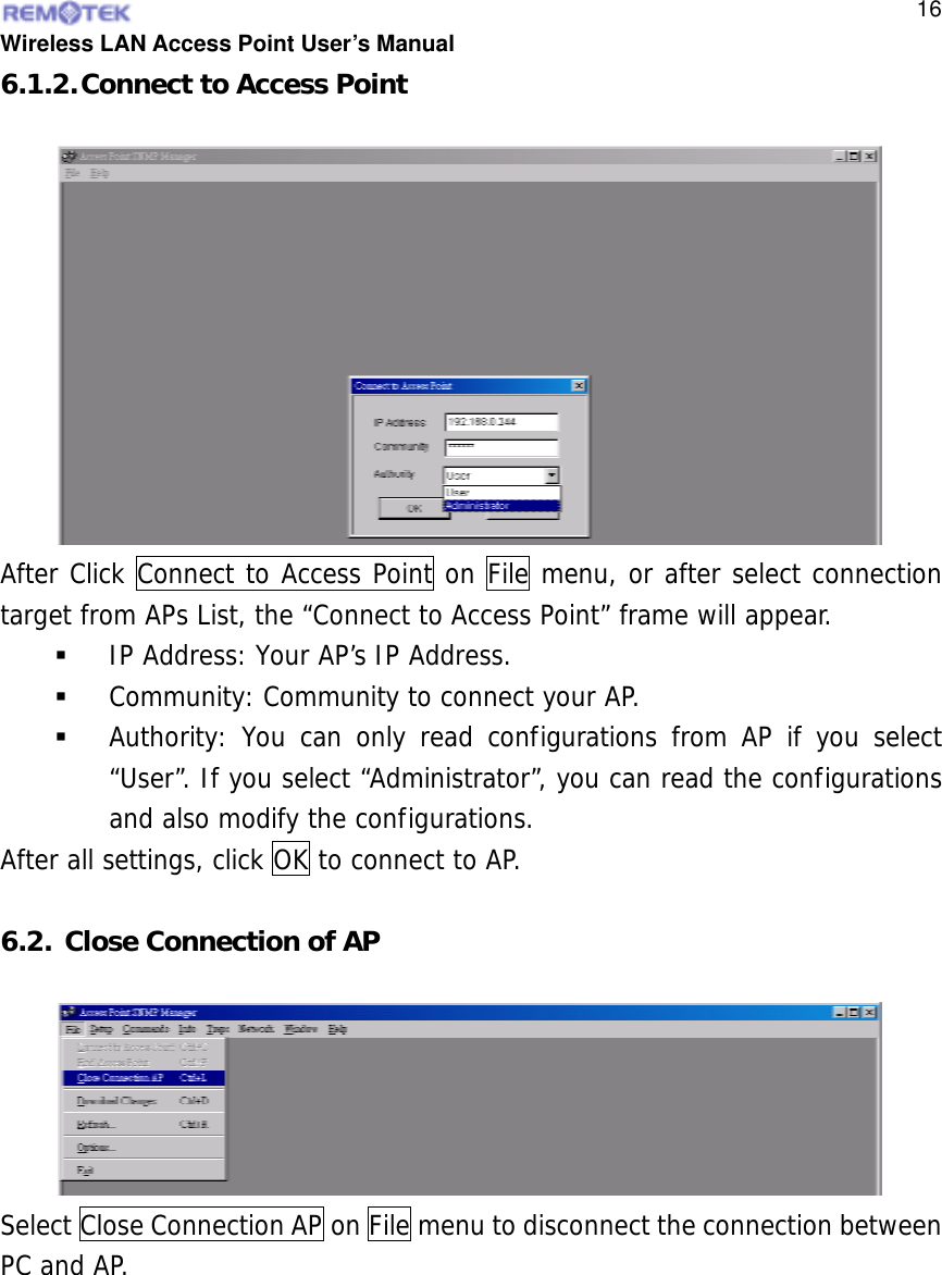  Wireless LAN Access Point User’s Manual  166.1.2. Connect to Access Point After Click Connect to Access Point on File menu, or after select connection target from APs List, the “Connect to Access Point” frame will appear.   IP Address: Your AP’s IP Address.   Community: Community to connect your AP.   Authority: You can only read configurations from AP if you select “User”. If you select “Administrator”, you can read the configurations and also modify the configurations. After all settings, click OK to connect to AP.  6.2. Close Connection of AP Select Close Connection AP on File menu to disconnect the connection between PC and AP.  