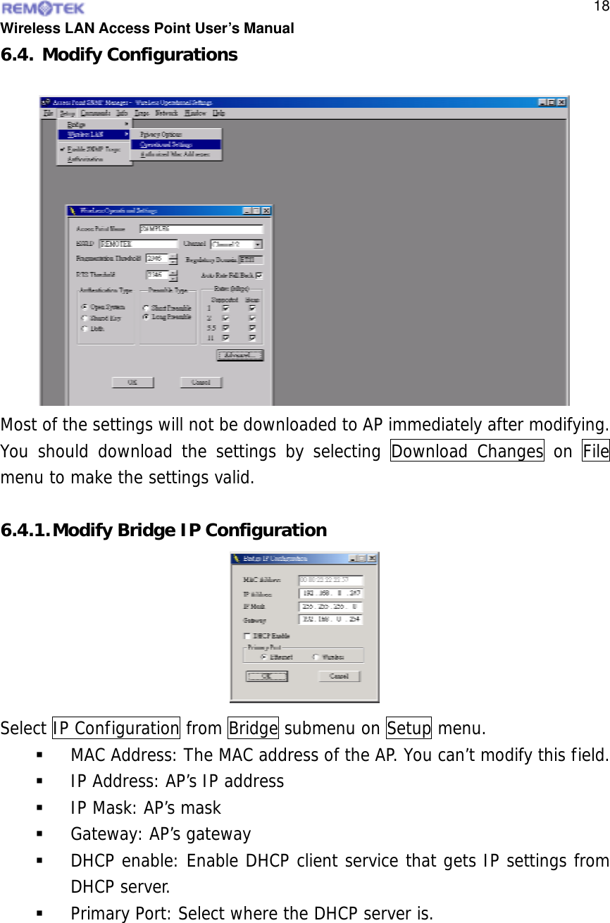  Wireless LAN Access Point User’s Manual  186.4. Modify Configurations Most of the settings will not be downloaded to AP immediately after modifying. You should download the settings by selecting Download Changes on File menu to make the settings valid.  6.4.1. Modify Bridge IP Configuration Select IP Configuration from Bridge submenu on Setup menu.   MAC Address: The MAC address of the AP. You can’t modify this field.   IP Address: AP’s IP address   IP Mask: AP’s mask   Gateway: AP’s gateway   DHCP enable: Enable DHCP client service that gets IP settings from DHCP server.   Primary Port: Select where the DHCP server is.   