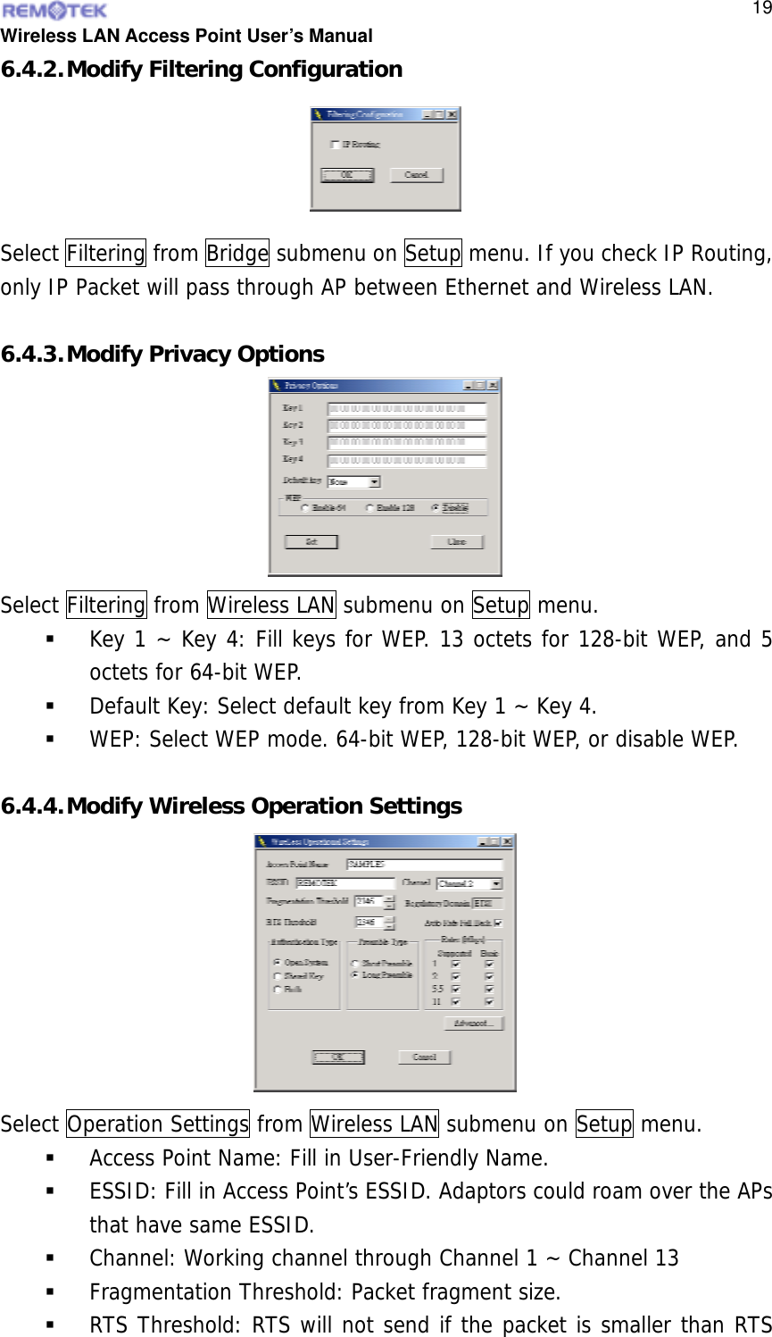  Wireless LAN Access Point User’s Manual  196.4.2. Modify Filtering Configuration Select Filtering from Bridge submenu on Setup menu. If you check IP Routing, only IP Packet will pass through AP between Ethernet and Wireless LAN.  6.4.3. Modify Privacy Options Select Filtering from Wireless LAN submenu on Setup menu.   Key 1 ~ Key 4: Fill keys for WEP. 13 octets for 128-bit WEP, and 5 octets for 64-bit WEP.   Default Key: Select default key from Key 1 ~ Key 4.   WEP: Select WEP mode. 64-bit WEP, 128-bit WEP, or disable WEP.  6.4.4. Modify Wireless Operation Settings Select Operation Settings from Wireless LAN submenu on Setup menu.   Access Point Name: Fill in User-Friendly Name.   ESSID: Fill in Access Point’s ESSID. Adaptors could roam over the APs that have same ESSID.   Channel: Working channel through Channel 1 ~ Channel 13   Fragmentation Threshold: Packet fragment size.   RTS Threshold: RTS will not send if the packet is smaller than RTS   