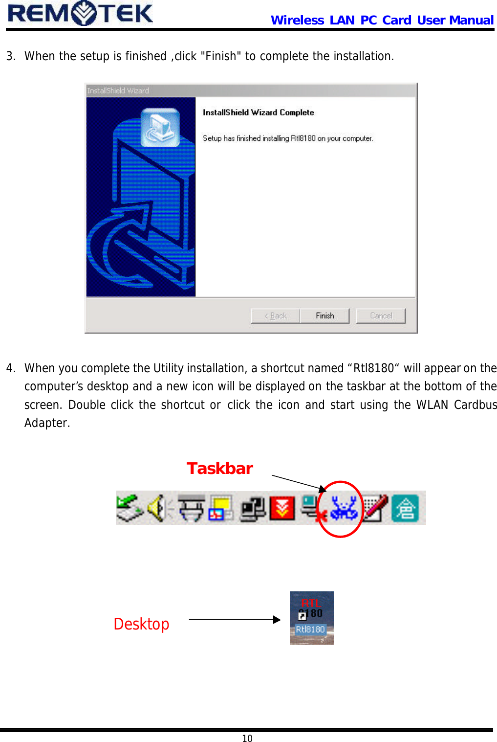                      Wireless LAN PC Card User Manual            10  3. When the setup is finished ,click &quot;Finish&quot; to complete the installation.                 4. When you complete the Utility installation, a shortcut named “Rtl8180“ will appear on the computer’s desktop and a new icon will be displayed on the taskbar at the bottom of the screen. Double click the shortcut or click the icon and start using the WLAN Cardbus Adapter.                 Desktop Taskbar 
