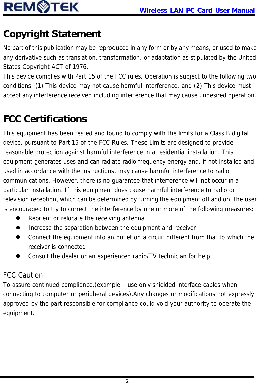                      Wireless LAN PC Card User Manual            2  Copyright Statement No part of this publication may be reproduced in any form or by any means, or used to make any derivative such as translation, transformation, or adaptation as stipulated by the United States Copyright ACT of 1976. This device complies with Part 15 of the FCC rules. Operation is subject to the following two conditions: (1) This device may not cause harmful interference, and (2) This device must accept any interference received including interference that may cause undesired operation.  FCC Certifications This equipment has been tested and found to comply with the limits for a Class B digital device, pursuant to Part 15 of the FCC Rules. These Limits are designed to provide reasonable protection against harmful interference in a residential installation. This equipment generates uses and can radiate radio frequency energy and, if not installed and used in accordance with the instructions, may cause harmful interference to radio communications. However, there is no guarantee that interference will not occur in a particular installation. If this equipment does cause harmful interference to radio or television reception, which can be determined by turning the equipment off and on, the user is encouraged to try to correct the interference by one or more of the following measures: l Reorient or relocate the receiving antenna l Increase the separation between the equipment and receiver l Connect the equipment into an outlet on a circuit different from that to which the receiver is connected l Consult the dealer or an experienced radio/TV technician for help  FCC Caution: To assure continued compliance,(example – use only shielded interface cables when connecting to computer or peripheral devices).Any changes or modifications not expressly approved by the part responsible for compliance could void your authority to operate the equipment.